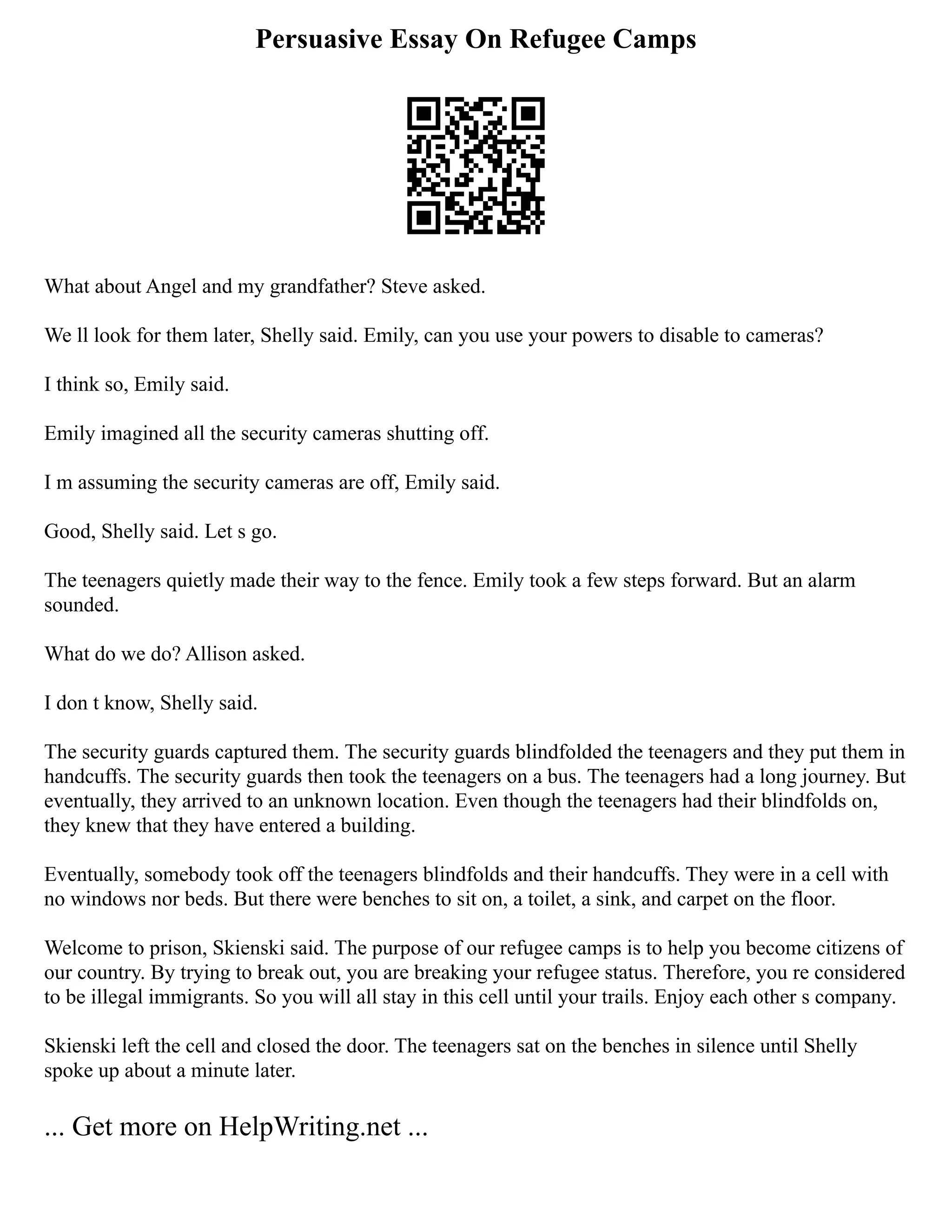 Persuasive Essay On Refugee Camps
What about Angel and my grandfather? Steve asked.
We ll look for them later, Shelly said. Emily, can you use your powers to disable to cameras?
I think so, Emily said.
Emily imagined all the security cameras shutting off.
I m assuming the security cameras are off, Emily said.
Good, Shelly said. Let s go.
The teenagers quietly made their way to the fence. Emily took a few steps forward. But an alarm
sounded.
What do we do? Allison asked.
I don t know, Shelly said.
The security guards captured them. The security guards blindfolded the teenagers and they put them in
handcuffs. The security guards then took the teenagers on a bus. The teenagers had a long journey. But
eventually, they arrived to an unknown location. Even though the teenagers had their blindfolds on,
they knew that they have entered a building.
Eventually, somebody took off the teenagers blindfolds and their handcuffs. They were in a cell with
no windows nor beds. But there were benches to sit on, a toilet, a sink, and carpet on the floor.
Welcome to prison, Skienski said. The purpose of our refugee camps is to help you become citizens of
our country. By trying to break out, you are breaking your refugee status. Therefore, you re considered
to be illegal immigrants. So you will all stay in this cell until your trails. Enjoy each other s company.
Skienski left the cell and closed the door. The teenagers sat on the benches in silence until Shelly
spoke up about a minute later.
... Get more on HelpWriting.net ...
 