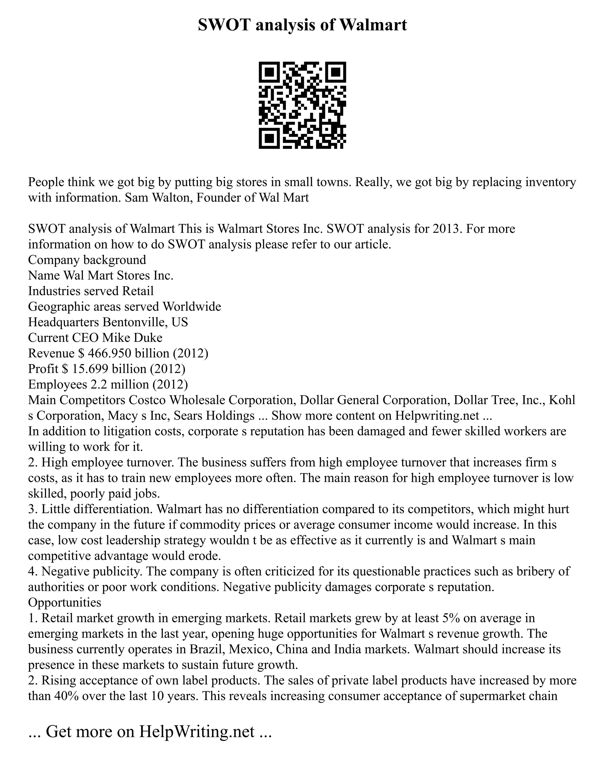 SWOT analysis of Walmart
People think we got big by putting big stores in small towns. Really, we got big by replacing inventory
with information. Sam Walton, Founder of Wal Mart
SWOT analysis of Walmart This is Walmart Stores Inc. SWOT analysis for 2013. For more
information on how to do SWOT analysis please refer to our article.
Company background
Name Wal Mart Stores Inc.
Industries served Retail
Geographic areas served Worldwide
Headquarters Bentonville, US
Current CEO Mike Duke
Revenue $ 466.950 billion (2012)
Profit $ 15.699 billion (2012)
Employees 2.2 million (2012)
Main Competitors Costco Wholesale Corporation, Dollar General Corporation, Dollar Tree, Inc., Kohl
s Corporation, Macy s Inc, Sears Holdings ... Show more content on Helpwriting.net ...
In addition to litigation costs, corporate s reputation has been damaged and fewer skilled workers are
willing to work for it.
2. High employee turnover. The business suffers from high employee turnover that increases firm s
costs, as it has to train new employees more often. The main reason for high employee turnover is low
skilled, poorly paid jobs.
3. Little differentiation. Walmart has no differentiation compared to its competitors, which might hurt
the company in the future if commodity prices or average consumer income would increase. In this
case, low cost leadership strategy wouldn t be as effective as it currently is and Walmart s main
competitive advantage would erode.
4. Negative publicity. The company is often criticized for its questionable practices such as bribery of
authorities or poor work conditions. Negative publicity damages corporate s reputation.
Opportunities
1. Retail market growth in emerging markets. Retail markets grew by at least 5% on average in
emerging markets in the last year, opening huge opportunities for Walmart s revenue growth. The
business currently operates in Brazil, Mexico, China and India markets. Walmart should increase its
presence in these markets to sustain future growth.
2. Rising acceptance of own label products. The sales of private label products have increased by more
than 40% over the last 10 years. This reveals increasing consumer acceptance of supermarket chain
... Get more on HelpWriting.net ...
 