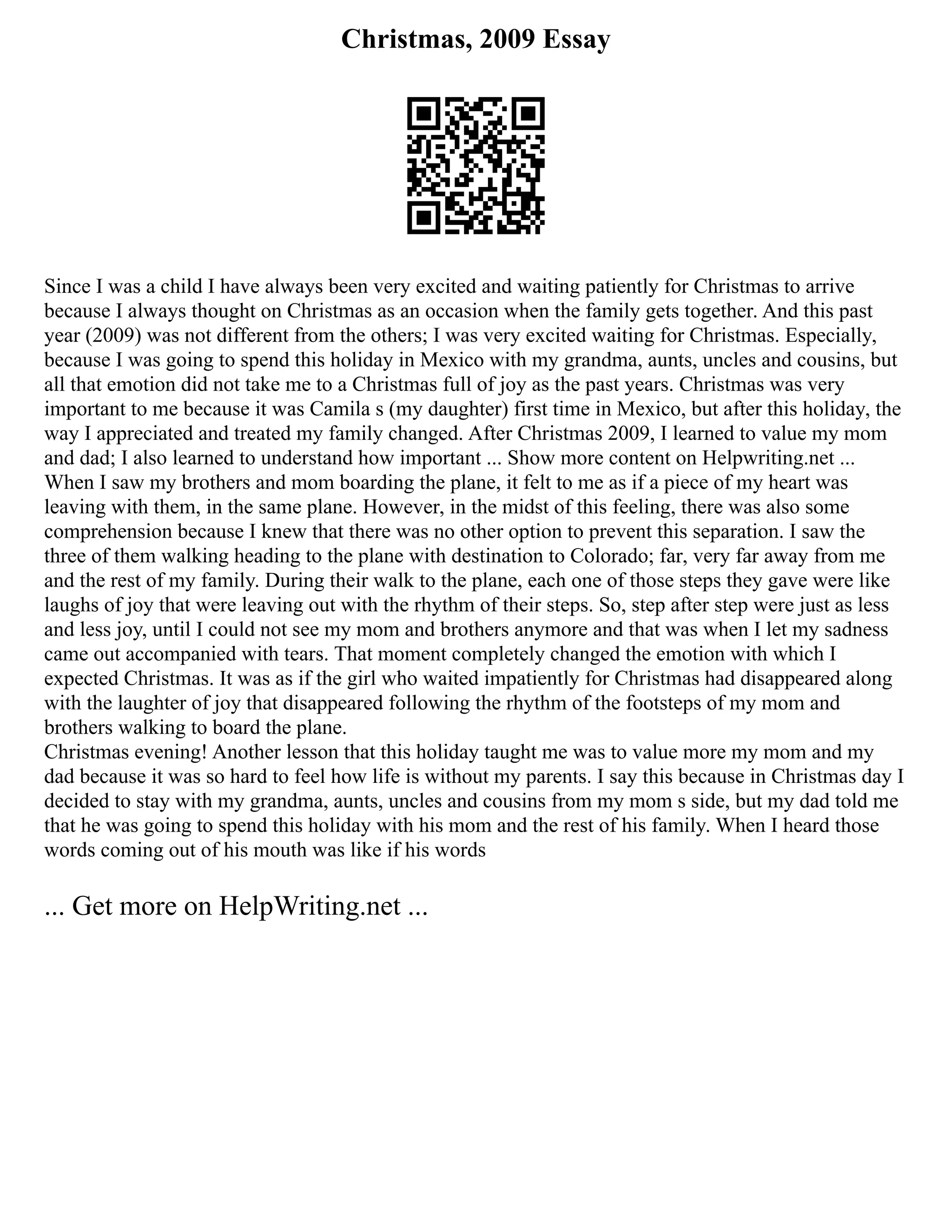 Christmas, 2009 Essay
Since I was a child I have always been very excited and waiting patiently for Christmas to arrive
because I always thought on Christmas as an occasion when the family gets together. And this past
year (2009) was not different from the others; I was very excited waiting for Christmas. Especially,
because I was going to spend this holiday in Mexico with my grandma, aunts, uncles and cousins, but
all that emotion did not take me to a Christmas full of joy as the past years. Christmas was very
important to me because it was Camila s (my daughter) first time in Mexico, but after this holiday, the
way I appreciated and treated my family changed. After Christmas 2009, I learned to value my mom
and dad; I also learned to understand how important ... Show more content on Helpwriting.net ...
When I saw my brothers and mom boarding the plane, it felt to me as if a piece of my heart was
leaving with them, in the same plane. However, in the midst of this feeling, there was also some
comprehension because I knew that there was no other option to prevent this separation. I saw the
three of them walking heading to the plane with destination to Colorado; far, very far away from me
and the rest of my family. During their walk to the plane, each one of those steps they gave were like
laughs of joy that were leaving out with the rhythm of their steps. So, step after step were just as less
and less joy, until I could not see my mom and brothers anymore and that was when I let my sadness
came out accompanied with tears. That moment completely changed the emotion with which I
expected Christmas. It was as if the girl who waited impatiently for Christmas had disappeared along
with the laughter of joy that disappeared following the rhythm of the footsteps of my mom and
brothers walking to board the plane.
Christmas evening! Another lesson that this holiday taught me was to value more my mom and my
dad because it was so hard to feel how life is without my parents. I say this because in Christmas day I
decided to stay with my grandma, aunts, uncles and cousins from my mom s side, but my dad told me
that he was going to spend this holiday with his mom and the rest of his family. When I heard those
words coming out of his mouth was like if his words
... Get more on HelpWriting.net ...
 
