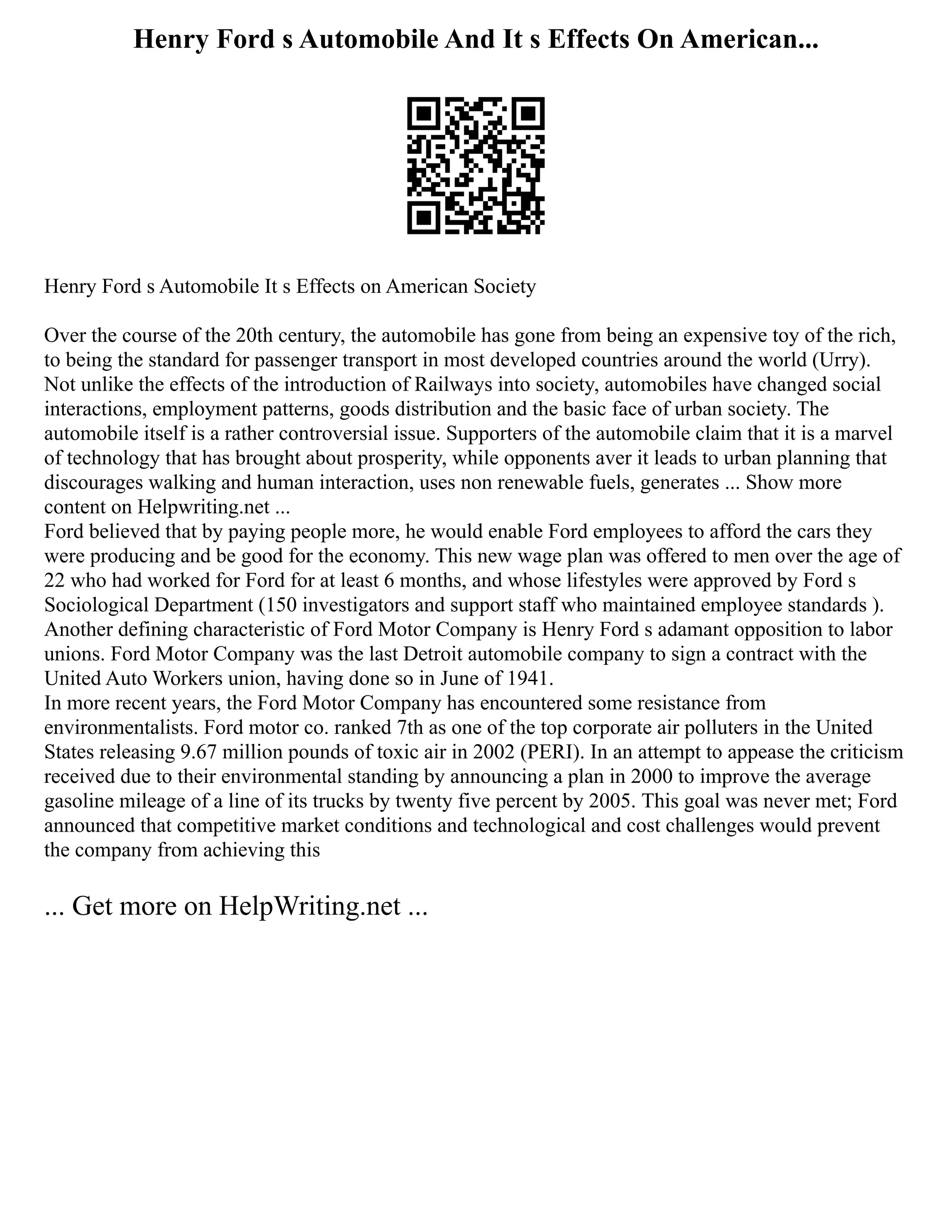 Henry Ford s Automobile And It s Effects On American...
Henry Ford s Automobile It s Effects on American Society
Over the course of the 20th century, the automobile has gone from being an expensive toy of the rich,
to being the standard for passenger transport in most developed countries around the world (Urry).
Not unlike the effects of the introduction of Railways into society, automobiles have changed social
interactions, employment patterns, goods distribution and the basic face of urban society. The
automobile itself is a rather controversial issue. Supporters of the automobile claim that it is a marvel
of technology that has brought about prosperity, while opponents aver it leads to urban planning that
discourages walking and human interaction, uses non renewable fuels, generates ... Show more
content on Helpwriting.net ...
Ford believed that by paying people more, he would enable Ford employees to afford the cars they
were producing and be good for the economy. This new wage plan was offered to men over the age of
22 who had worked for Ford for at least 6 months, and whose lifestyles were approved by Ford s
Sociological Department (150 investigators and support staff who maintained employee standards ).
Another defining characteristic of Ford Motor Company is Henry Ford s adamant opposition to labor
unions. Ford Motor Company was the last Detroit automobile company to sign a contract with the
United Auto Workers union, having done so in June of 1941.
In more recent years, the Ford Motor Company has encountered some resistance from
environmentalists. Ford motor co. ranked 7th as one of the top corporate air polluters in the United
States releasing 9.67 million pounds of toxic air in 2002 (PERI). In an attempt to appease the criticism
received due to their environmental standing by announcing a plan in 2000 to improve the average
gasoline mileage of a line of its trucks by twenty five percent by 2005. This goal was never met; Ford
announced that competitive market conditions and technological and cost challenges would prevent
the company from achieving this
... Get more on HelpWriting.net ...
 