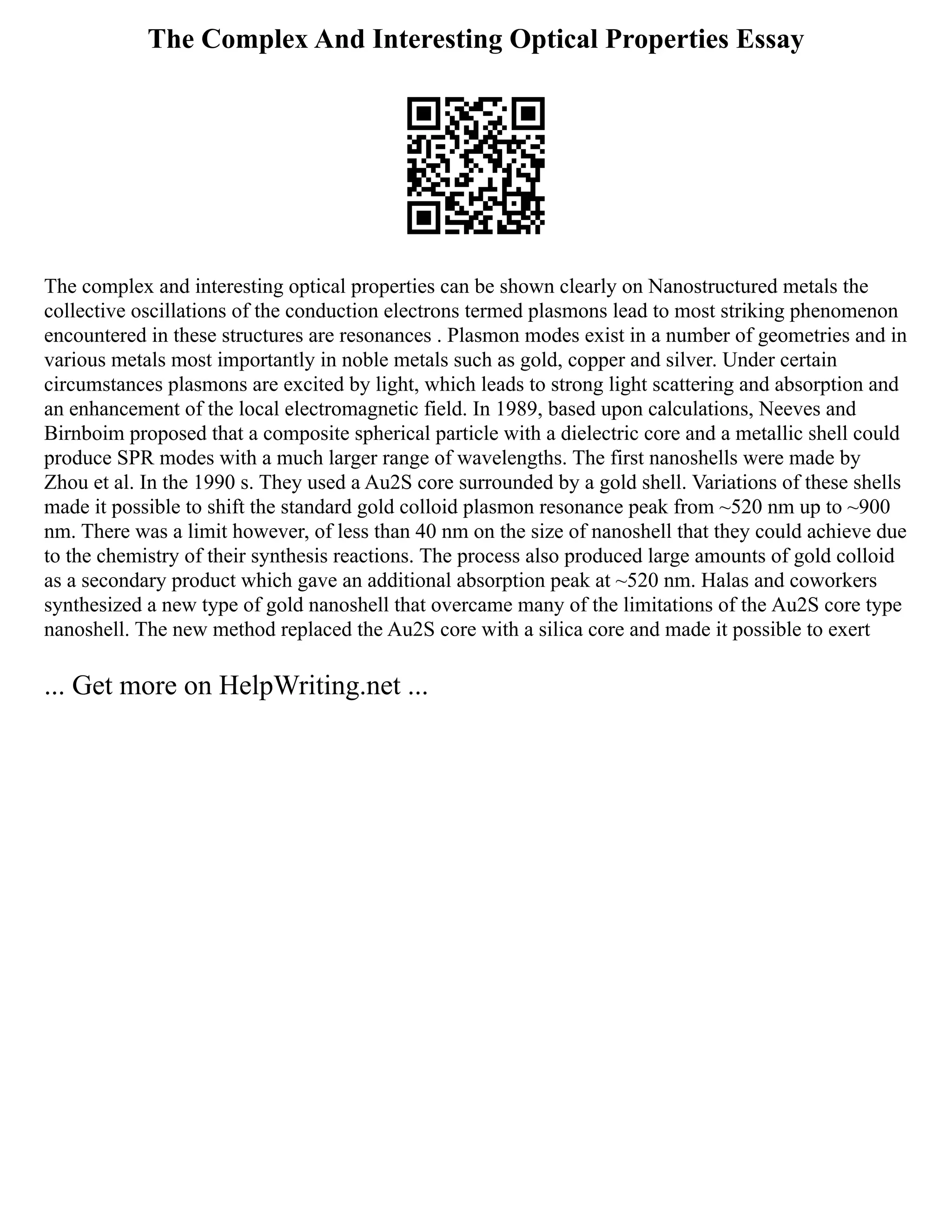 The Complex And Interesting Optical Properties Essay
The complex and interesting optical properties can be shown clearly on Nanostructured metals the
collective oscillations of the conduction electrons termed plasmons lead to most striking phenomenon
encountered in these structures are resonances . Plasmon modes exist in a number of geometries and in
various metals most importantly in noble metals such as gold, copper and silver. Under certain
circumstances plasmons are excited by light, which leads to strong light scattering and absorption and
an enhancement of the local electromagnetic field. In 1989, based upon calculations, Neeves and
Birnboim proposed that a composite spherical particle with a dielectric core and a metallic shell could
produce SPR modes with a much larger range of wavelengths. The first nanoshells were made by
Zhou et al. In the 1990 s. They used a Au2S core surrounded by a gold shell. Variations of these shells
made it possible to shift the standard gold colloid plasmon resonance peak from ~520 nm up to ~900
nm. There was a limit however, of less than 40 nm on the size of nanoshell that they could achieve due
to the chemistry of their synthesis reactions. The process also produced large amounts of gold colloid
as a secondary product which gave an additional absorption peak at ~520 nm. Halas and coworkers
synthesized a new type of gold nanoshell that overcame many of the limitations of the Au2S core type
nanoshell. The new method replaced the Au2S core with a silica core and made it possible to exert
... Get more on HelpWriting.net ...
 