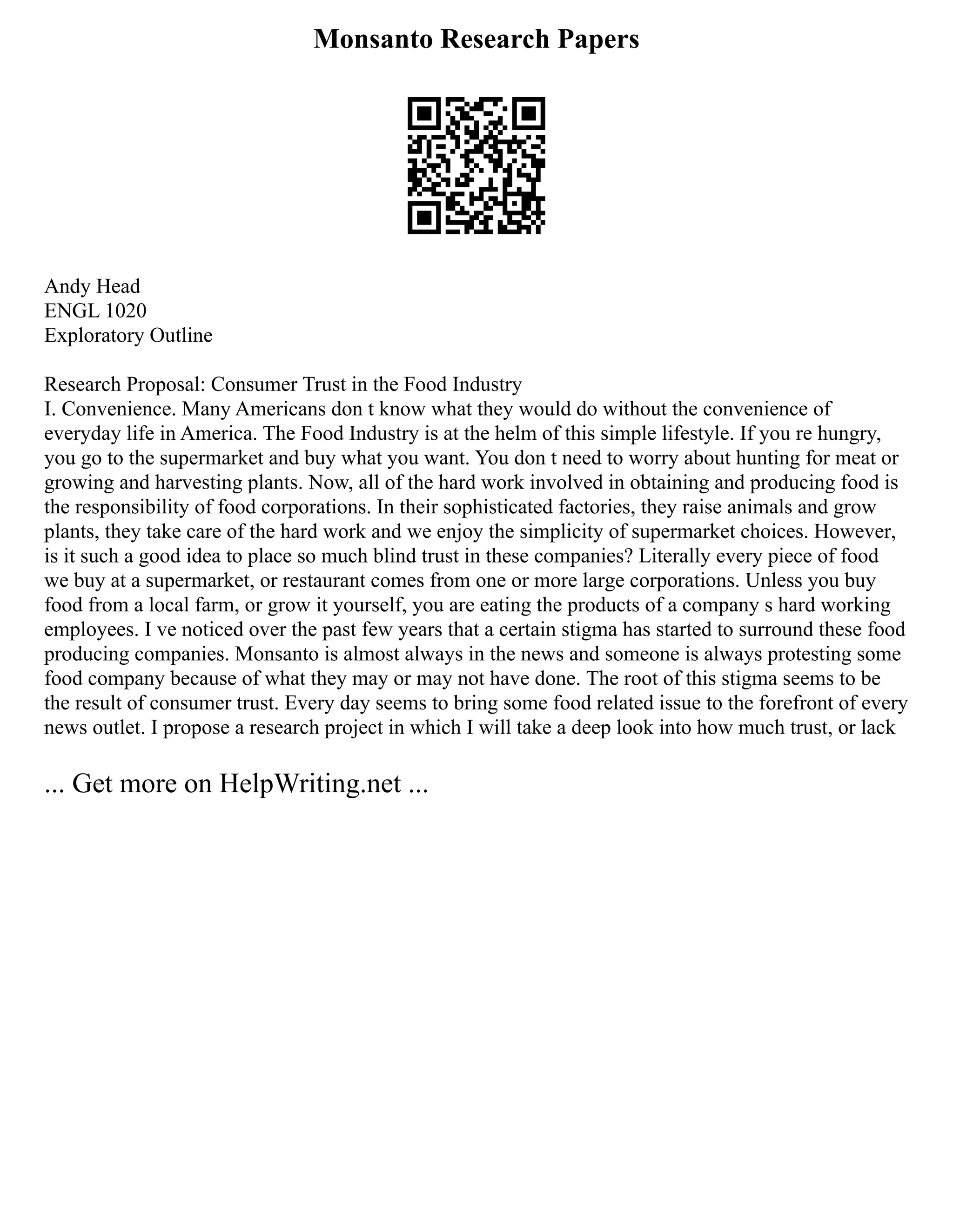 Monsanto Research Papers
Andy Head
ENGL 1020
Exploratory Outline
Research Proposal: Consumer Trust in the Food Industry
I. Convenience. Many Americans don t know what they would do without the convenience of
everyday life in America. The Food Industry is at the helm of this simple lifestyle. If you re hungry,
you go to the supermarket and buy what you want. You don t need to worry about hunting for meat or
growing and harvesting plants. Now, all of the hard work involved in obtaining and producing food is
the responsibility of food corporations. In their sophisticated factories, they raise animals and grow
plants, they take care of the hard work and we enjoy the simplicity of supermarket choices. However,
is it such a good idea to place so much blind trust in these companies? Literally every piece of food
we buy at a supermarket, or restaurant comes from one or more large corporations. Unless you buy
food from a local farm, or grow it yourself, you are eating the products of a company s hard working
employees. I ve noticed over the past few years that a certain stigma has started to surround these food
producing companies. Monsanto is almost always in the news and someone is always protesting some
food company because of what they may or may not have done. The root of this stigma seems to be
the result of consumer trust. Every day seems to bring some food related issue to the forefront of every
news outlet. I propose a research project in which I will take a deep look into how much trust, or lack
... Get more on HelpWriting.net ...
 