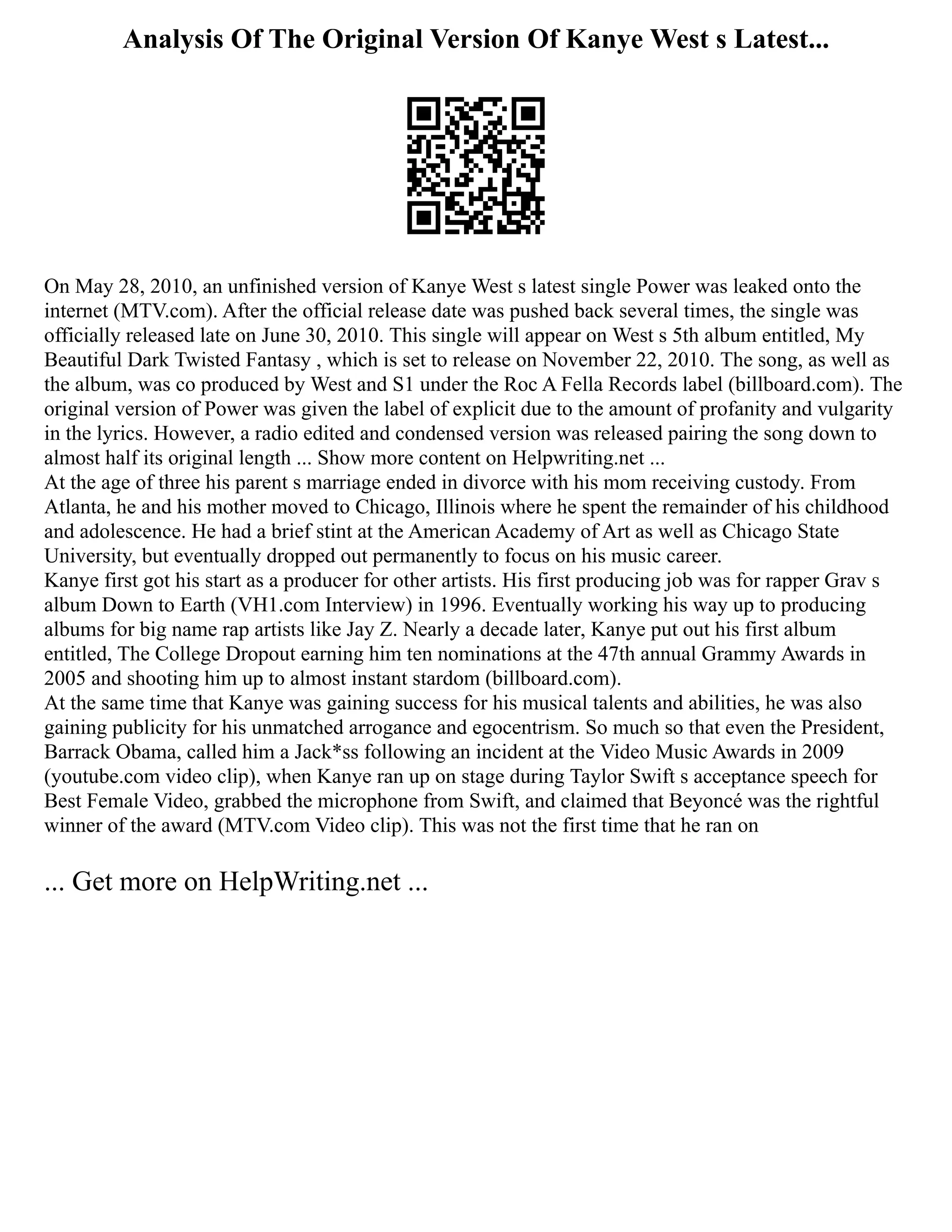 Analysis Of The Original Version Of Kanye West s Latest...
On May 28, 2010, an unfinished version of Kanye West s latest single Power was leaked onto the
internet (MTV.com). After the official release date was pushed back several times, the single was
officially released late on June 30, 2010. This single will appear on West s 5th album entitled, My
Beautiful Dark Twisted Fantasy , which is set to release on November 22, 2010. The song, as well as
the album, was co produced by West and S1 under the Roc A Fella Records label (billboard.com). The
original version of Power was given the label of explicit due to the amount of profanity and vulgarity
in the lyrics. However, a radio edited and condensed version was released pairing the song down to
almost half its original length ... Show more content on Helpwriting.net ...
At the age of three his parent s marriage ended in divorce with his mom receiving custody. From
Atlanta, he and his mother moved to Chicago, Illinois where he spent the remainder of his childhood
and adolescence. He had a brief stint at the American Academy of Art as well as Chicago State
University, but eventually dropped out permanently to focus on his music career.
Kanye first got his start as a producer for other artists. His first producing job was for rapper Grav s
album Down to Earth (VH1.com Interview) in 1996. Eventually working his way up to producing
albums for big name rap artists like Jay Z. Nearly a decade later, Kanye put out his first album
entitled, The College Dropout earning him ten nominations at the 47th annual Grammy Awards in
2005 and shooting him up to almost instant stardom (billboard.com).
At the same time that Kanye was gaining success for his musical talents and abilities, he was also
gaining publicity for his unmatched arrogance and egocentrism. So much so that even the President,
Barrack Obama, called him a Jack*ss following an incident at the Video Music Awards in 2009
(youtube.com video clip), when Kanye ran up on stage during Taylor Swift s acceptance speech for
Best Female Video, grabbed the microphone from Swift, and claimed that Beyoncé was the rightful
winner of the award (MTV.com Video clip). This was not the first time that he ran on
... Get more on HelpWriting.net ...
 