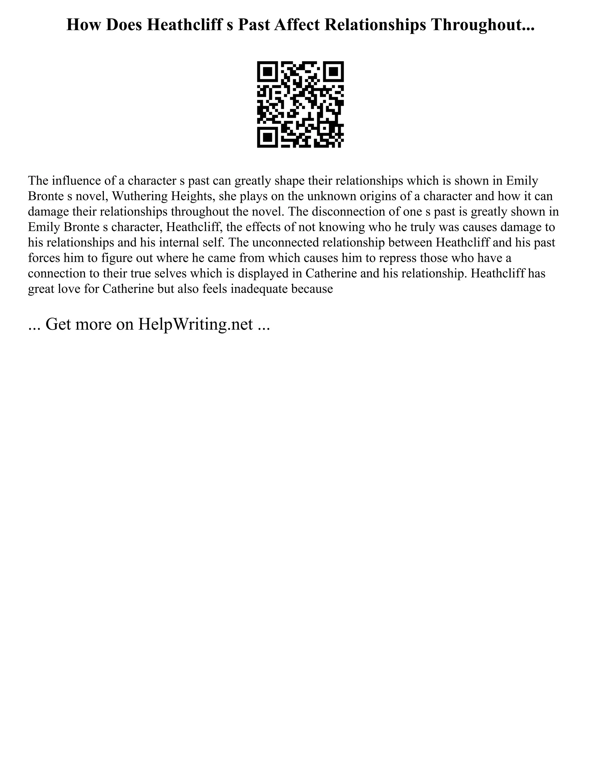 How Does Heathcliff s Past Affect Relationships Throughout...
The influence of a character s past can greatly shape their relationships which is shown in Emily
Bronte s novel, Wuthering Heights, she plays on the unknown origins of a character and how it can
damage their relationships throughout the novel. The disconnection of one s past is greatly shown in
Emily Bronte s character, Heathcliff, the effects of not knowing who he truly was causes damage to
his relationships and his internal self. The unconnected relationship between Heathcliff and his past
forces him to figure out where he came from which causes him to repress those who have a
connection to their true selves which is displayed in Catherine and his relationship. Heathcliff has
great love for Catherine but also feels inadequate because
... Get more on HelpWriting.net ...
 