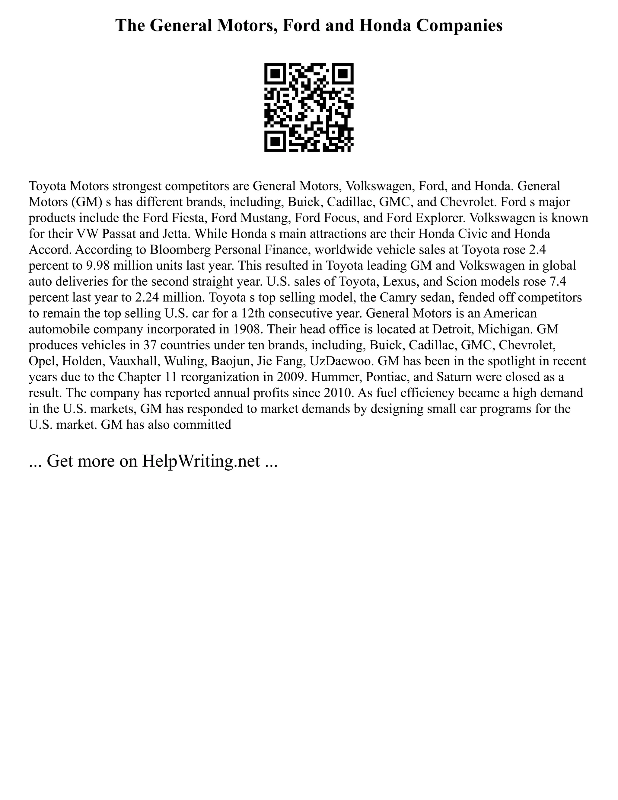 The General Motors, Ford and Honda Companies
Toyota Motors strongest competitors are General Motors, Volkswagen, Ford, and Honda. General
Motors (GM) s has different brands, including, Buick, Cadillac, GMC, and Chevrolet. Ford s major
products include the Ford Fiesta, Ford Mustang, Ford Focus, and Ford Explorer. Volkswagen is known
for their VW Passat and Jetta. While Honda s main attractions are their Honda Civic and Honda
Accord. According to Bloomberg Personal Finance, worldwide vehicle sales at Toyota rose 2.4
percent to 9.98 million units last year. This resulted in Toyota leading GM and Volkswagen in global
auto deliveries for the second straight year. U.S. sales of Toyota, Lexus, and Scion models rose 7.4
percent last year to 2.24 million. Toyota s top selling model, the Camry sedan, fended off competitors
to remain the top selling U.S. car for a 12th consecutive year. General Motors is an American
automobile company incorporated in 1908. Their head office is located at Detroit, Michigan. GM
produces vehicles in 37 countries under ten brands, including, Buick, Cadillac, GMC, Chevrolet,
Opel, Holden, Vauxhall, Wuling, Baojun, Jie Fang, UzDaewoo. GM has been in the spotlight in recent
years due to the Chapter 11 reorganization in 2009. Hummer, Pontiac, and Saturn were closed as a
result. The company has reported annual profits since 2010. As fuel efficiency became a high demand
in the U.S. markets, GM has responded to market demands by designing small car programs for the
U.S. market. GM has also committed
... Get more on HelpWriting.net ...
 