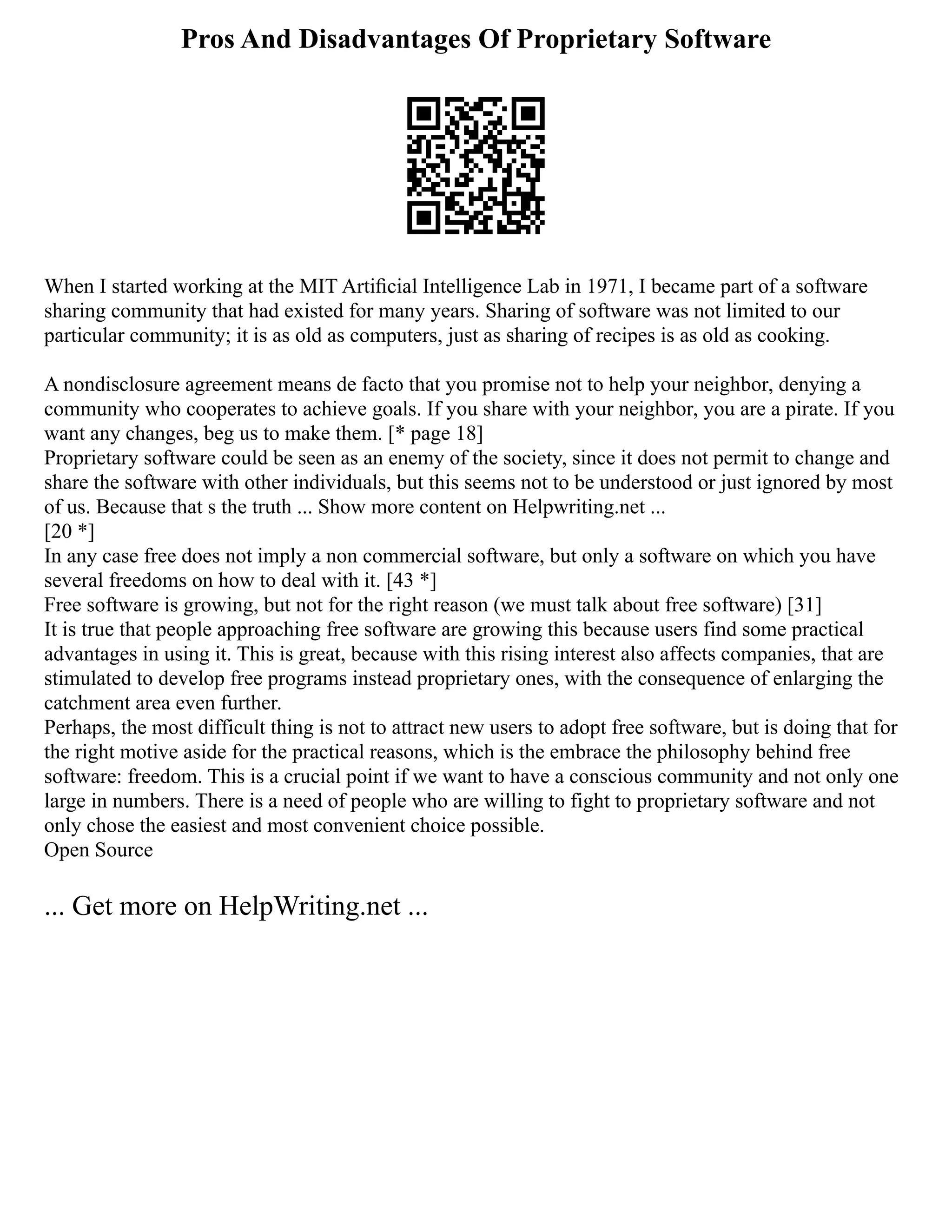 Pros And Disadvantages Of Proprietary Software
When I started working at the MIT Artiﬁcial Intelligence Lab in 1971, I became part of a software
sharing community that had existed for many years. Sharing of software was not limited to our
particular community; it is as old as computers, just as sharing of recipes is as old as cooking.
A nondisclosure agreement means de facto that you promise not to help your neighbor, denying a
community who cooperates to achieve goals. If you share with your neighbor, you are a pirate. If you
want any changes, beg us to make them. [* page 18]
Proprietary software could be seen as an enemy of the society, since it does not permit to change and
share the software with other individuals, but this seems not to be understood or just ignored by most
of us. Because that s the truth ... Show more content on Helpwriting.net ...
[20 *]
In any case free does not imply a non commercial software, but only a software on which you have
several freedoms on how to deal with it. [43 *]
Free software is growing, but not for the right reason (we must talk about free software) [31]
It is true that people approaching free software are growing this because users find some practical
advantages in using it. This is great, because with this rising interest also affects companies, that are
stimulated to develop free programs instead proprietary ones, with the consequence of enlarging the
catchment area even further.
Perhaps, the most difficult thing is not to attract new users to adopt free software, but is doing that for
the right motive aside for the practical reasons, which is the embrace the philosophy behind free
software: freedom. This is a crucial point if we want to have a conscious community and not only one
large in numbers. There is a need of people who are willing to fight to proprietary software and not
only chose the easiest and most convenient choice possible.
Open Source
... Get more on HelpWriting.net ...
 