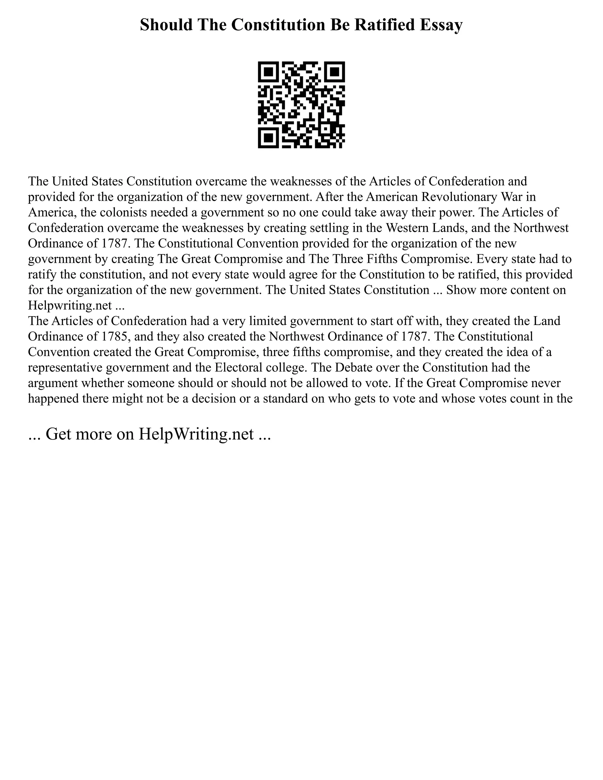 Should The Constitution Be Ratified Essay
The United States Constitution overcame the weaknesses of the Articles of Confederation and
provided for the organization of the new government. After the American Revolutionary War in
America, the colonists needed a government so no one could take away their power. The Articles of
Confederation overcame the weaknesses by creating settling in the Western Lands, and the Northwest
Ordinance of 1787. The Constitutional Convention provided for the organization of the new
government by creating The Great Compromise and The Three Fifths Compromise. Every state had to
ratify the constitution, and not every state would agree for the Constitution to be ratified, this provided
for the organization of the new government. The United States Constitution ... Show more content on
Helpwriting.net ...
The Articles of Confederation had a very limited government to start off with, they created the Land
Ordinance of 1785, and they also created the Northwest Ordinance of 1787. The Constitutional
Convention created the Great Compromise, three fifths compromise, and they created the idea of a
representative government and the Electoral college. The Debate over the Constitution had the
argument whether someone should or should not be allowed to vote. If the Great Compromise never
happened there might not be a decision or a standard on who gets to vote and whose votes count in the
... Get more on HelpWriting.net ...
 