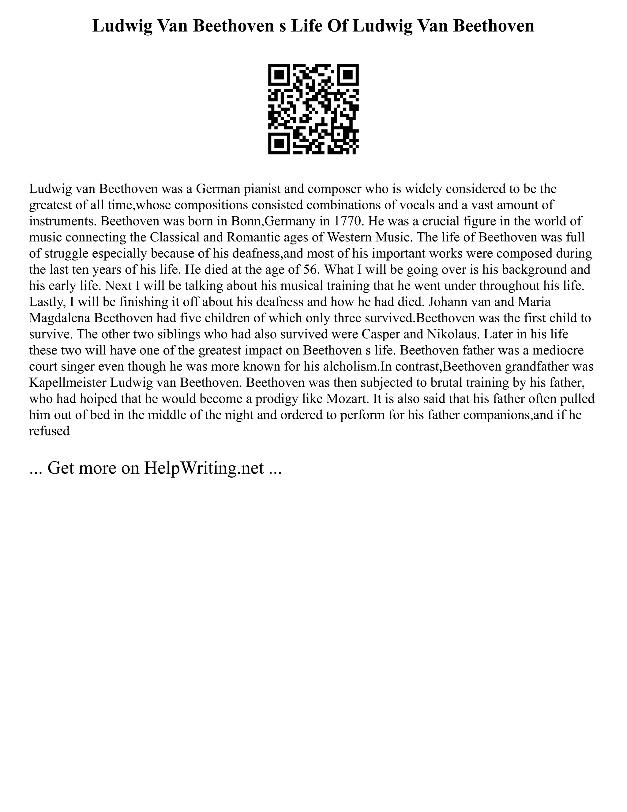 Ludwig Van Beethoven s Life Of Ludwig Van Beethoven
Ludwig van Beethoven was a German pianist and composer who is widely considered to be the
greatest of all time,whose compositions consisted combinations of vocals and a vast amount of
instruments. Beethoven was born in Bonn,Germany in 1770. He was a crucial figure in the world of
music connecting the Classical and Romantic ages of Western Music. The life of Beethoven was full
of struggle especially because of his deafness,and most of his important works were composed during
the last ten years of his life. He died at the age of 56. What I will be going over is his background and
his early life. Next I will be talking about his musical training that he went under throughout his life.
Lastly, I will be finishing it off about his deafness and how he had died. Johann van and Maria
Magdalena Beethoven had five children of which only three survived.Beethoven was the first child to
survive. The other two siblings who had also survived were Casper and Nikolaus. Later in his life
these two will have one of the greatest impact on Beethoven s life. Beethoven father was a mediocre
court singer even though he was more known for his alcholism.In contrast,Beethoven grandfather was
Kapellmeister Ludwig van Beethoven. Beethoven was then subjected to brutal training by his father,
who had hoiped that he would become a prodigy like Mozart. It is also said that his father often pulled
him out of bed in the middle of the night and ordered to perform for his father companions,and if he
refused
... Get more on HelpWriting.net ...
 