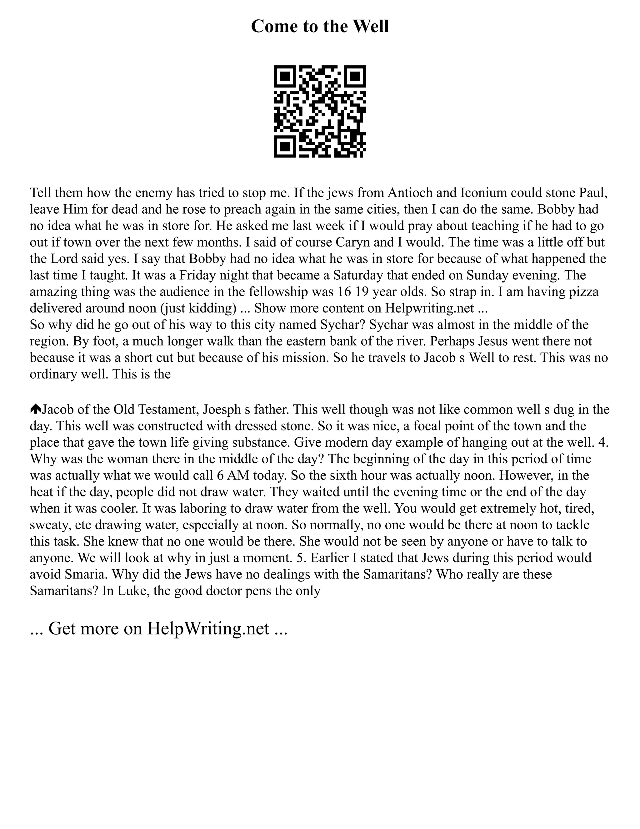Come to the Well
Tell them how the enemy has tried to stop me. If the jews from Antioch and Iconium could stone Paul,
leave Him for dead and he rose to preach again in the same cities, then I can do the same. Bobby had
no idea what he was in store for. He asked me last week if I would pray about teaching if he had to go
out if town over the next few months. I said of course Caryn and I would. The time was a little off but
the Lord said yes. I say that Bobby had no idea what he was in store for because of what happened the
last time I taught. It was a Friday night that became a Saturday that ended on Sunday evening. The
amazing thing was the audience in the fellowship was 16 19 year olds. So strap in. I am having pizza
delivered around noon (just kidding) ... Show more content on Helpwriting.net ...
So why did he go out of his way to this city named Sychar? Sychar was almost in the middle of the
region. By foot, a much longer walk than the eastern bank of the river. Perhaps Jesus went there not
because it was a short cut but because of his mission. So he travels to Jacob s Well to rest. This was no
ordinary well. This is the
Jacob of the Old Testament, Joesph s father. This well though was not like common well s dug in the
day. This well was constructed with dressed stone. So it was nice, a focal point of the town and the
place that gave the town life giving substance. Give modern day example of hanging out at the well. 4.
Why was the woman there in the middle of the day? The beginning of the day in this period of time
was actually what we would call 6 AM today. So the sixth hour was actually noon. However, in the
heat if the day, people did not draw water. They waited until the evening time or the end of the day
when it was cooler. It was laboring to draw water from the well. You would get extremely hot, tired,
sweaty, etc drawing water, especially at noon. So normally, no one would be there at noon to tackle
this task. She knew that no one would be there. She would not be seen by anyone or have to talk to
anyone. We will look at why in just a moment. 5. Earlier I stated that Jews during this period would
avoid Smaria. Why did the Jews have no dealings with the Samaritans? Who really are these
Samaritans? In Luke, the good doctor pens the only
... Get more on HelpWriting.net ...
 