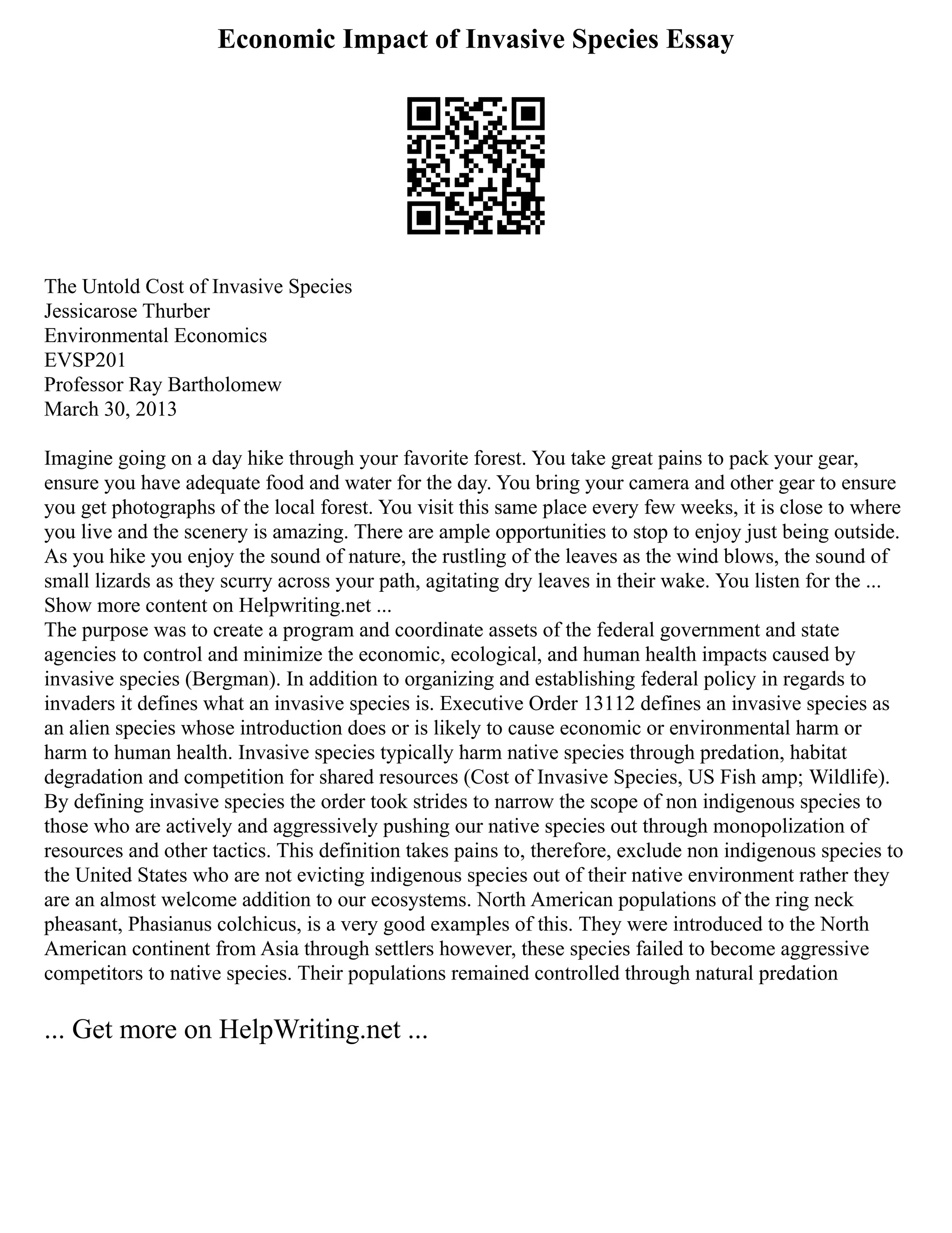 Economic Impact of Invasive Species Essay
The Untold Cost of Invasive Species
Jessicarose Thurber
Environmental Economics
EVSP201
Professor Ray Bartholomew
March 30, 2013
Imagine going on a day hike through your favorite forest. You take great pains to pack your gear,
ensure you have adequate food and water for the day. You bring your camera and other gear to ensure
you get photographs of the local forest. You visit this same place every few weeks, it is close to where
you live and the scenery is amazing. There are ample opportunities to stop to enjoy just being outside.
As you hike you enjoy the sound of nature, the rustling of the leaves as the wind blows, the sound of
small lizards as they scurry across your path, agitating dry leaves in their wake. You listen for the ...
Show more content on Helpwriting.net ...
The purpose was to create a program and coordinate assets of the federal government and state
agencies to control and minimize the economic, ecological, and human health impacts caused by
invasive species (Bergman). In addition to organizing and establishing federal policy in regards to
invaders it defines what an invasive species is. Executive Order 13112 defines an invasive species as
an alien species whose introduction does or is likely to cause economic or environmental harm or
harm to human health. Invasive species typically harm native species through predation, habitat
degradation and competition for shared resources (Cost of Invasive Species, US Fish amp; Wildlife).
By defining invasive species the order took strides to narrow the scope of non indigenous species to
those who are actively and aggressively pushing our native species out through monopolization of
resources and other tactics. This definition takes pains to, therefore, exclude non indigenous species to
the United States who are not evicting indigenous species out of their native environment rather they
are an almost welcome addition to our ecosystems. North American populations of the ring neck
pheasant, Phasianus colchicus, is a very good examples of this. They were introduced to the North
American continent from Asia through settlers however, these species failed to become aggressive
competitors to native species. Their populations remained controlled through natural predation
... Get more on HelpWriting.net ...
 