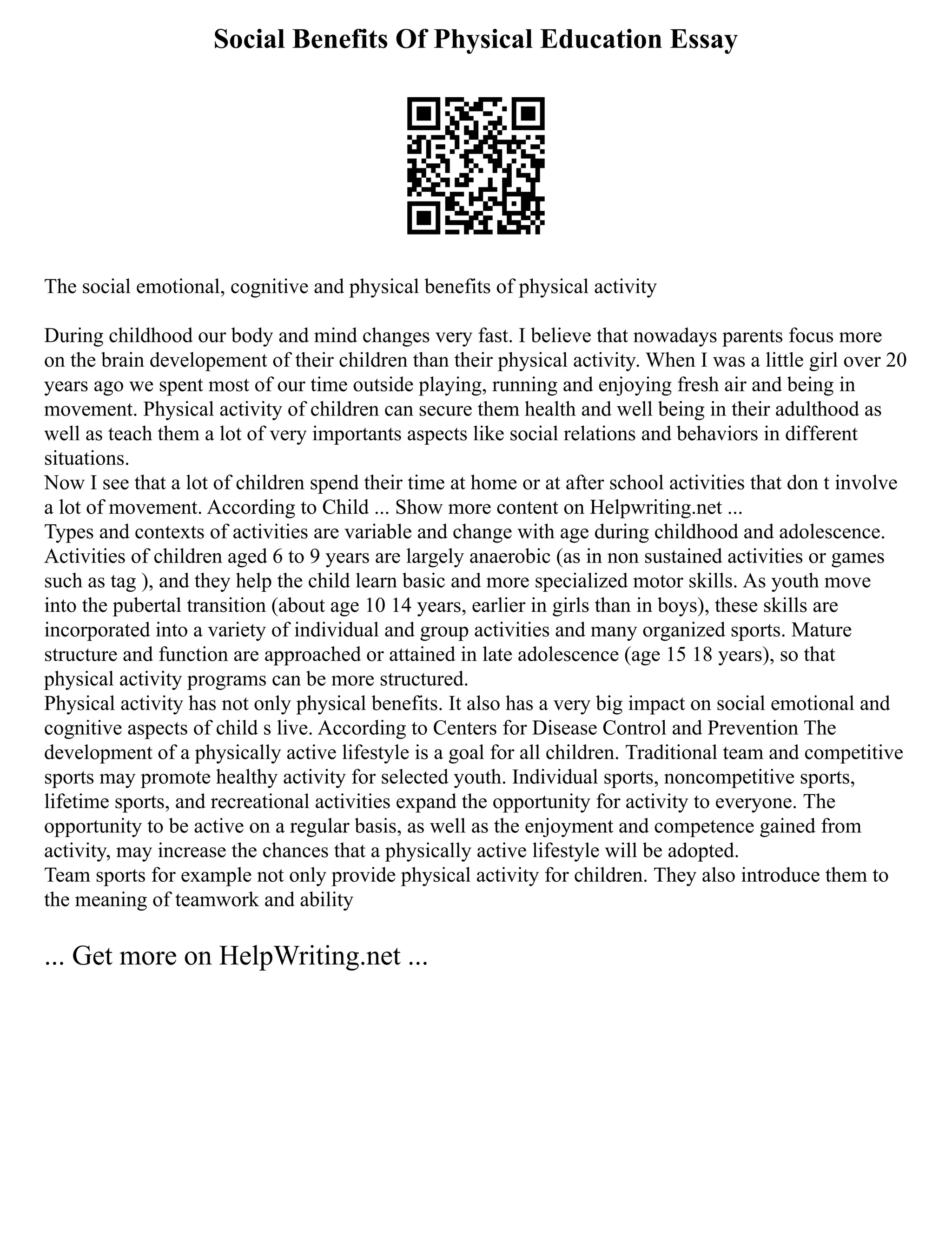 Social Benefits Of Physical Education Essay
The social emotional, cognitive and physical benefits of physical activity
During childhood our body and mind changes very fast. I believe that nowadays parents focus more
on the brain developement of their children than their physical activity. When I was a little girl over 20
years ago we spent most of our time outside playing, running and enjoying fresh air and being in
movement. Physical activity of children can secure them health and well being in their adulthood as
well as teach them a lot of very importants aspects like social relations and behaviors in different
situations.
Now I see that a lot of children spend their time at home or at after school activities that don t involve
a lot of movement. According to Child ... Show more content on Helpwriting.net ...
Types and contexts of activities are variable and change with age during childhood and adolescence.
Activities of children aged 6 to 9 years are largely anaerobic (as in non sustained activities or games
such as tag ), and they help the child learn basic and more specialized motor skills. As youth move
into the pubertal transition (about age 10 14 years, earlier in girls than in boys), these skills are
incorporated into a variety of individual and group activities and many organized sports. Mature
structure and function are approached or attained in late adolescence (age 15 18 years), so that
physical activity programs can be more structured.
Physical activity has not only physical benefits. It also has a very big impact on social emotional and
cognitive aspects of child s live. According to Centers for Disease Control and Prevention The
development of a physically active lifestyle is a goal for all children. Traditional team and competitive
sports may promote healthy activity for selected youth. Individual sports, noncompetitive sports,
lifetime sports, and recreational activities expand the opportunity for activity to everyone. The
opportunity to be active on a regular basis, as well as the enjoyment and competence gained from
activity, may increase the chances that a physically active lifestyle will be adopted.
Team sports for example not only provide physical activity for children. They also introduce them to
the meaning of teamwork and ability
... Get more on HelpWriting.net ...
 