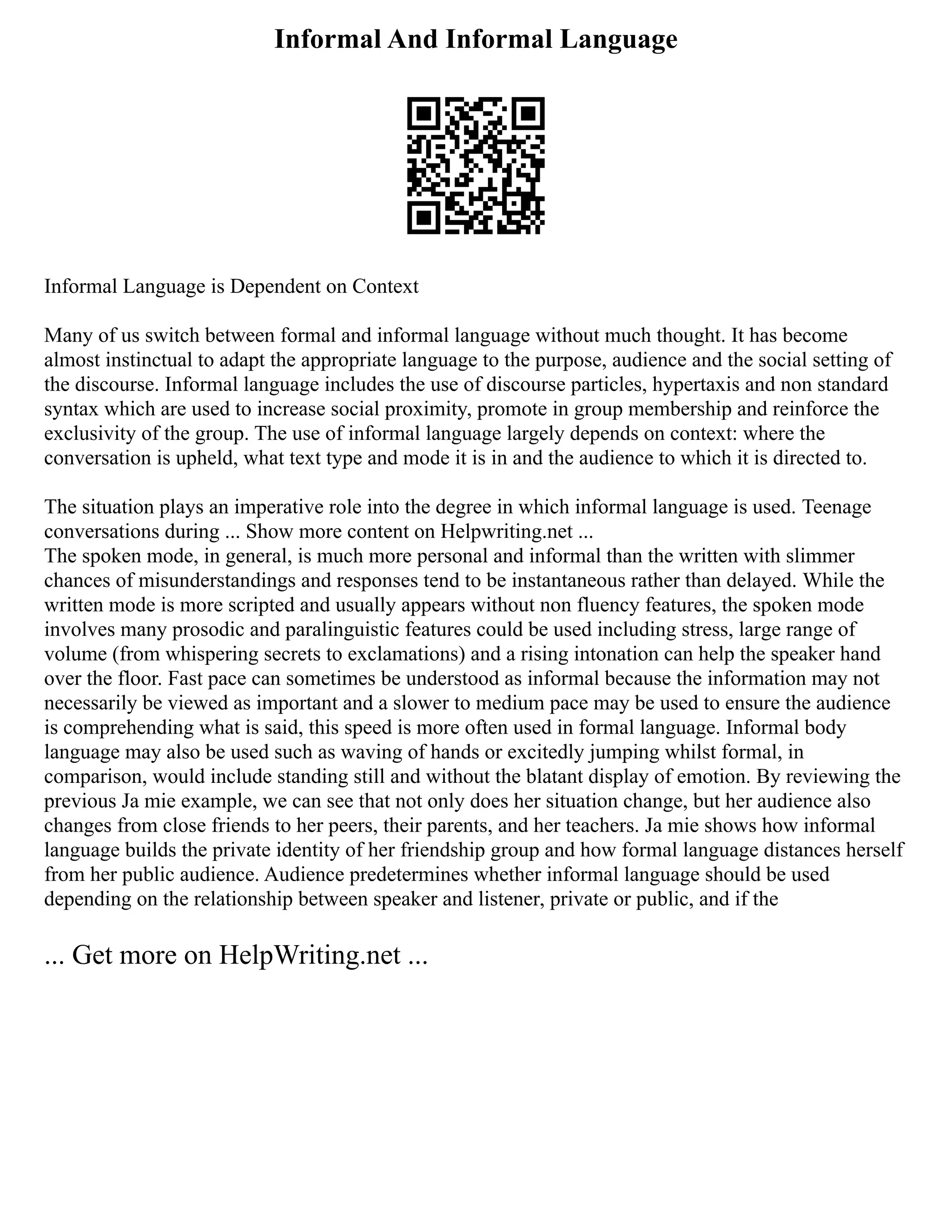 Informal And Informal Language
Informal Language is Dependent on Context
Many of us switch between formal and informal language without much thought. It has become
almost instinctual to adapt the appropriate language to the purpose, audience and the social setting of
the discourse. Informal language includes the use of discourse particles, hypertaxis and non standard
syntax which are used to increase social proximity, promote in group membership and reinforce the
exclusivity of the group. The use of informal language largely depends on context: where the
conversation is upheld, what text type and mode it is in and the audience to which it is directed to.
The situation plays an imperative role into the degree in which informal language is used. Teenage
conversations during ... Show more content on Helpwriting.net ...
The spoken mode, in general, is much more personal and informal than the written with slimmer
chances of misunderstandings and responses tend to be instantaneous rather than delayed. While the
written mode is more scripted and usually appears without non fluency features, the spoken mode
involves many prosodic and paralinguistic features could be used including stress, large range of
volume (from whispering secrets to exclamations) and a rising intonation can help the speaker hand
over the floor. Fast pace can sometimes be understood as informal because the information may not
necessarily be viewed as important and a slower to medium pace may be used to ensure the audience
is comprehending what is said, this speed is more often used in formal language. Informal body
language may also be used such as waving of hands or excitedly jumping whilst formal, in
comparison, would include standing still and without the blatant display of emotion. By reviewing the
previous Ja mie example, we can see that not only does her situation change, but her audience also
changes from close friends to her peers, their parents, and her teachers. Ja mie shows how informal
language builds the private identity of her friendship group and how formal language distances herself
from her public audience. Audience predetermines whether informal language should be used
depending on the relationship between speaker and listener, private or public, and if the
... Get more on HelpWriting.net ...
 