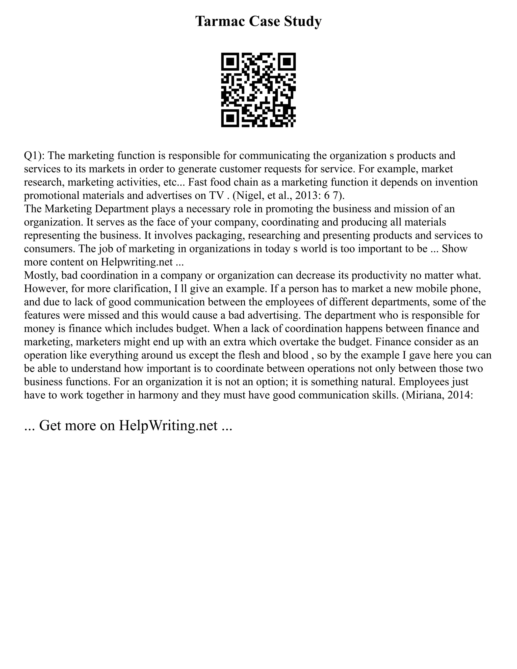Tarmac Case Study
Q1): The marketing function is responsible for communicating the organization s products and
services to its markets in order to generate customer requests for service. For example, market
research, marketing activities, etc... Fast food chain as a marketing function it depends on invention
promotional materials and advertises on TV . (Nigel, et al., 2013: 6 7).
The Marketing Department plays a necessary role in promoting the business and mission of an
organization. It serves as the face of your company, coordinating and producing all materials
representing the business. It involves packaging, researching and presenting products and services to
consumers. The job of marketing in organizations in today s world is too important to be ... Show
more content on Helpwriting.net ...
Mostly, bad coordination in a company or organization can decrease its productivity no matter what.
However, for more clarification, I ll give an example. If a person has to market a new mobile phone,
and due to lack of good communication between the employees of different departments, some of the
features were missed and this would cause a bad advertising. The department who is responsible for
money is finance which includes budget. When a lack of coordination happens between finance and
marketing, marketers might end up with an extra which overtake the budget. Finance consider as an
operation like everything around us except the flesh and blood , so by the example I gave here you can
be able to understand how important is to coordinate between operations not only between those two
business functions. For an organization it is not an option; it is something natural. Employees just
have to work together in harmony and they must have good communication skills. (Miriana, 2014:
... Get more on HelpWriting.net ...
 