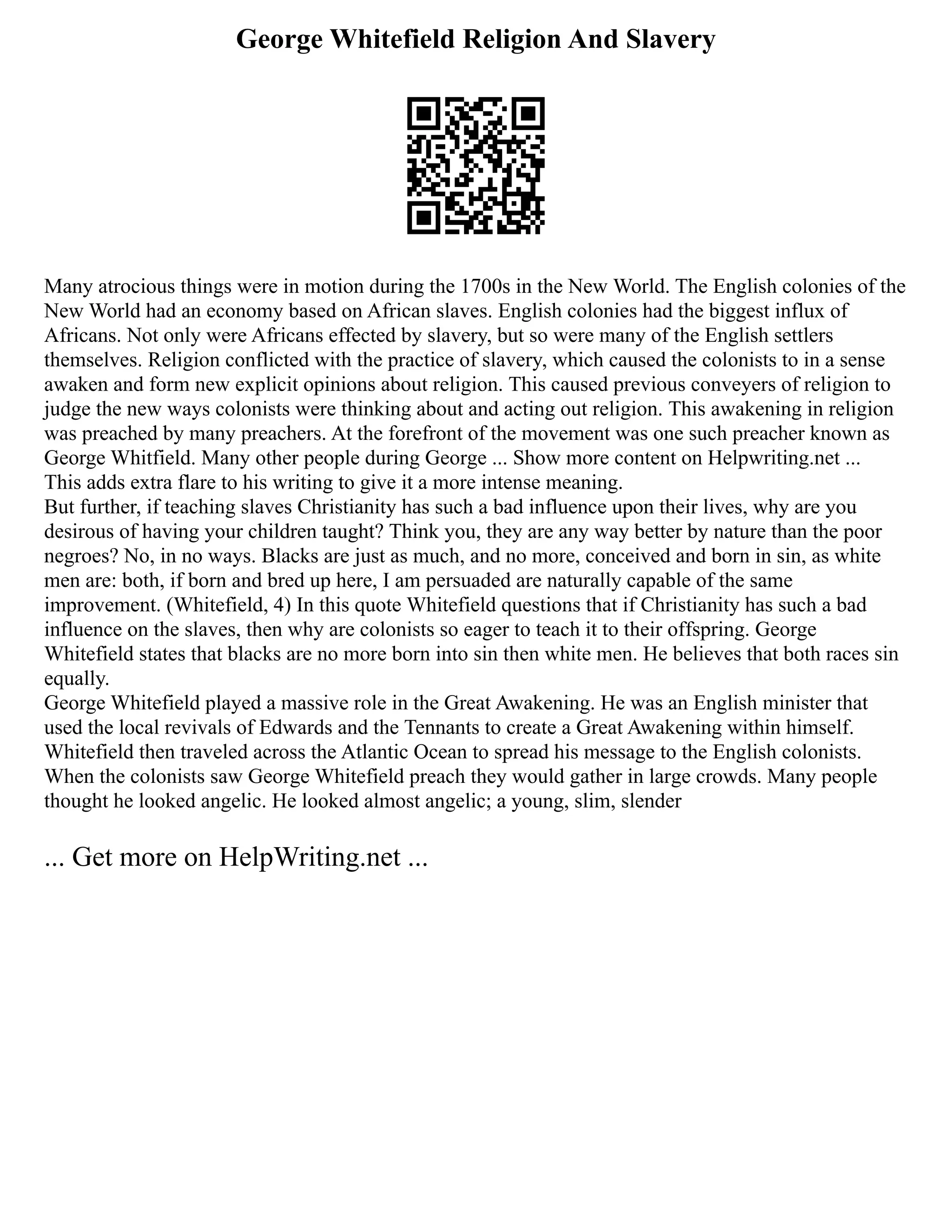 George Whitefield Religion And Slavery
Many atrocious things were in motion during the 1700s in the New World. The English colonies of the
New World had an economy based on African slaves. English colonies had the biggest influx of
Africans. Not only were Africans effected by slavery, but so were many of the English settlers
themselves. Religion conflicted with the practice of slavery, which caused the colonists to in a sense
awaken and form new explicit opinions about religion. This caused previous conveyers of religion to
judge the new ways colonists were thinking about and acting out religion. This awakening in religion
was preached by many preachers. At the forefront of the movement was one such preacher known as
George Whitfield. Many other people during George ... Show more content on Helpwriting.net ...
This adds extra flare to his writing to give it a more intense meaning.
But further, if teaching slaves Christianity has such a bad influence upon their lives, why are you
desirous of having your children taught? Think you, they are any way better by nature than the poor
negroes? No, in no ways. Blacks are just as much, and no more, conceived and born in sin, as white
men are: both, if born and bred up here, I am persuaded are naturally capable of the same
improvement. (Whitefield, 4) In this quote Whitefield questions that if Christianity has such a bad
influence on the slaves, then why are colonists so eager to teach it to their offspring. George
Whitefield states that blacks are no more born into sin then white men. He believes that both races sin
equally.
George Whitefield played a massive role in the Great Awakening. He was an English minister that
used the local revivals of Edwards and the Tennants to create a Great Awakening within himself.
Whitefield then traveled across the Atlantic Ocean to spread his message to the English colonists.
When the colonists saw George Whitefield preach they would gather in large crowds. Many people
thought he looked angelic. He looked almost angelic; a young, slim, slender
... Get more on HelpWriting.net ...
 