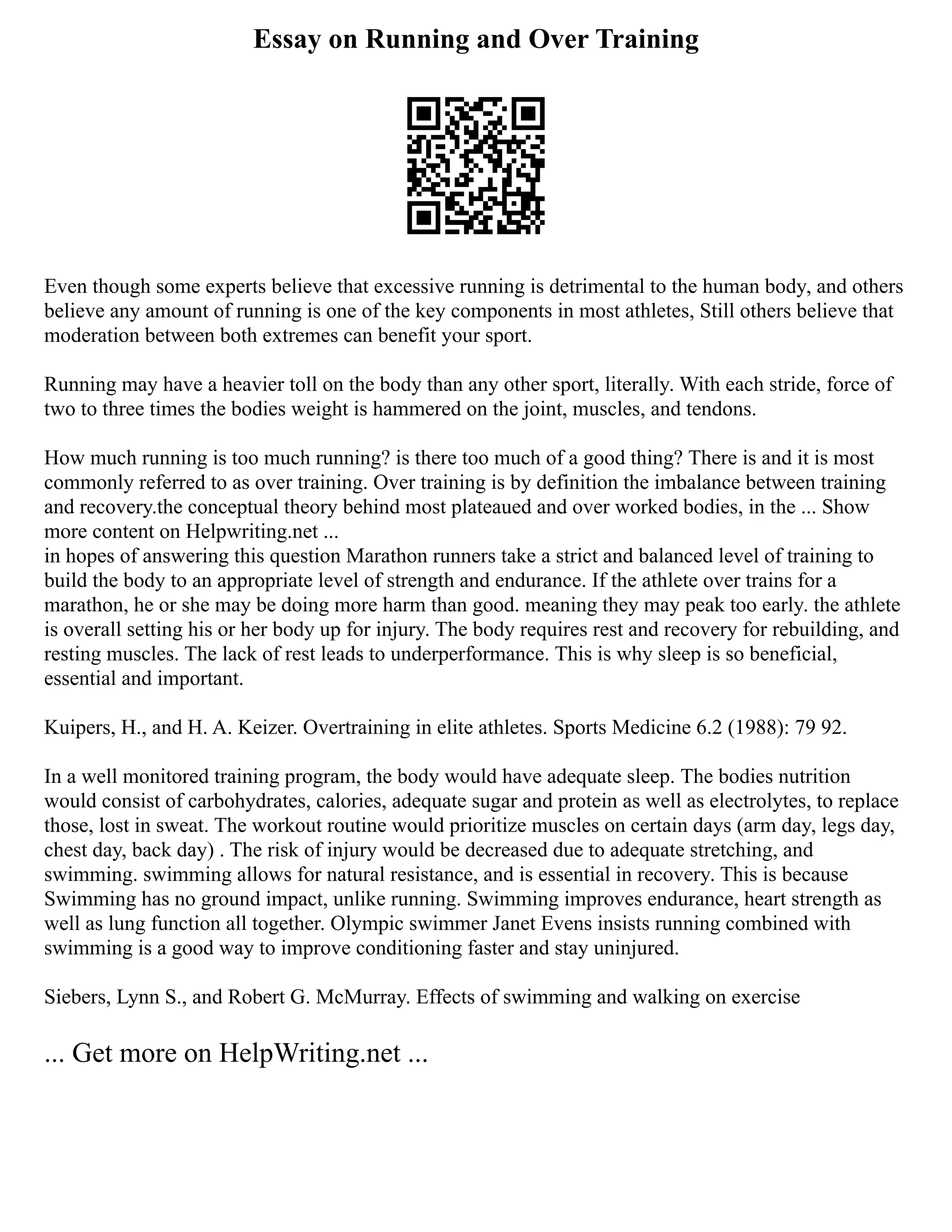 Essay on Running and Over Training
Even though some experts believe that excessive running is detrimental to the human body, and others
believe any amount of running is one of the key components in most athletes, Still others believe that
moderation between both extremes can benefit your sport.
Running may have a heavier toll on the body than any other sport, literally. With each stride, force of
two to three times the bodies weight is hammered on the joint, muscles, and tendons.
How much running is too much running? is there too much of a good thing? There is and it is most
commonly referred to as over training. Over training is by definition the imbalance between training
and recovery.the conceptual theory behind most plateaued and over worked bodies, in the ... Show
more content on Helpwriting.net ...
in hopes of answering this question Marathon runners take a strict and balanced level of training to
build the body to an appropriate level of strength and endurance. If the athlete over trains for a
marathon, he or she may be doing more harm than good. meaning they may peak too early. the athlete
is overall setting his or her body up for injury. The body requires rest and recovery for rebuilding, and
resting muscles. The lack of rest leads to underperformance. This is why sleep is so beneficial,
essential and important.
Kuipers, H., and H. A. Keizer. Overtraining in elite athletes. Sports Medicine 6.2 (1988): 79 92.
In a well monitored training program, the body would have adequate sleep. The bodies nutrition
would consist of carbohydrates, calories, adequate sugar and protein as well as electrolytes, to replace
those, lost in sweat. The workout routine would prioritize muscles on certain days (arm day, legs day,
chest day, back day) . The risk of injury would be decreased due to adequate stretching, and
swimming. swimming allows for natural resistance, and is essential in recovery. This is because
Swimming has no ground impact, unlike running. Swimming improves endurance, heart strength as
well as lung function all together. Olympic swimmer Janet Evens insists running combined with
swimming is a good way to improve conditioning faster and stay uninjured.
Siebers, Lynn S., and Robert G. McMurray. Effects of swimming and walking on exercise
... Get more on HelpWriting.net ...
 
