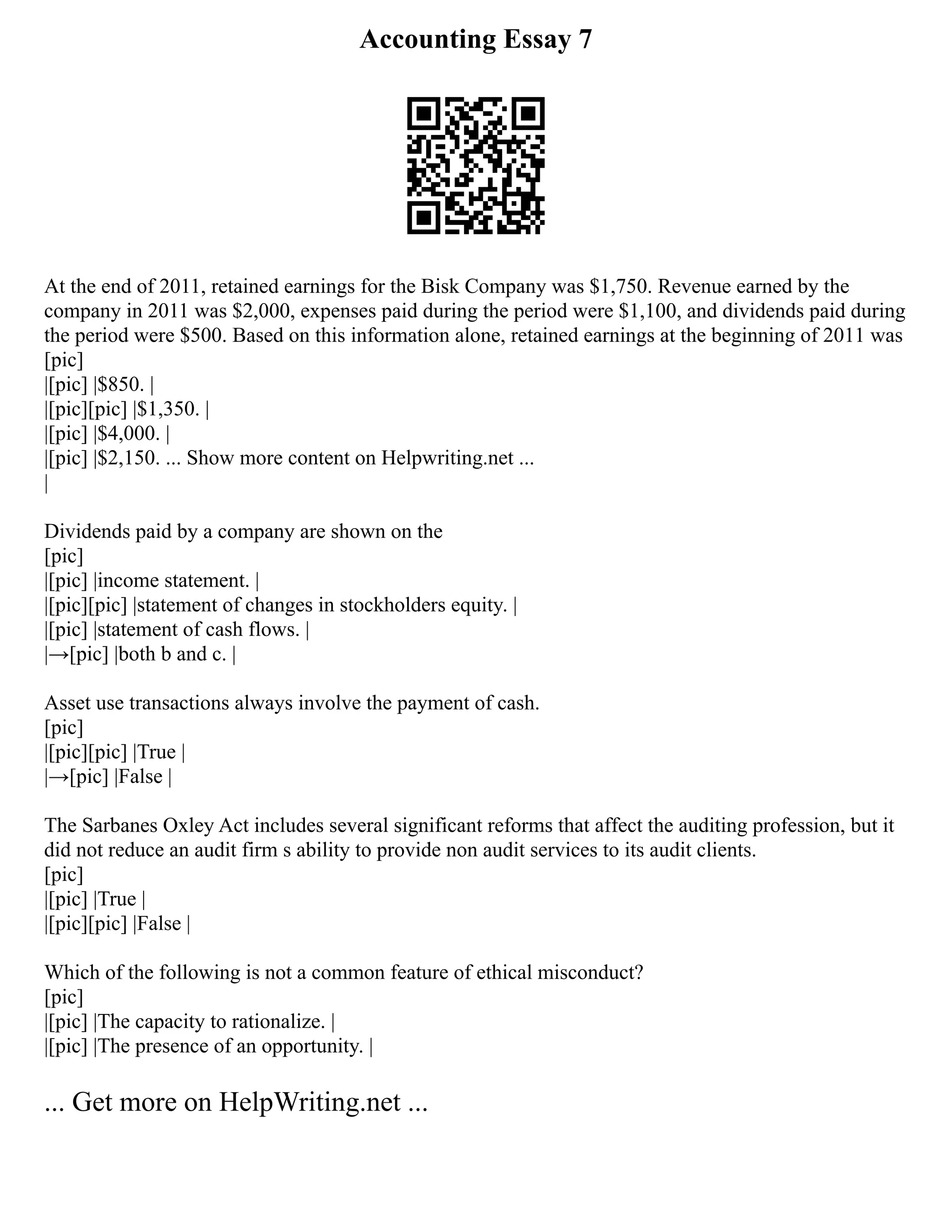 Accounting Essay 7
At the end of 2011, retained earnings for the Bisk Company was $1,750. Revenue earned by the
company in 2011 was $2,000, expenses paid during the period were $1,100, and dividends paid during
the period were $500. Based on this information alone, retained earnings at the beginning of 2011 was
[pic]
|[pic] |$850. |
|[pic][pic] |$1,350. |
|[pic] |$4,000. |
|[pic] |$2,150. ... Show more content on Helpwriting.net ...
|
Dividends paid by a company are shown on the
[pic]
|[pic] |income statement. |
|[pic][pic] |statement of changes in stockholders equity. |
|[pic] |statement of cash flows. |
|→[pic] |both b and c. |
Asset use transactions always involve the payment of cash.
[pic]
|[pic][pic] |True |
|→[pic] |False |
The Sarbanes Oxley Act includes several significant reforms that affect the auditing profession, but it
did not reduce an audit firm s ability to provide non audit services to its audit clients.
[pic]
|[pic] |True |
|[pic][pic] |False |
Which of the following is not a common feature of ethical misconduct?
[pic]
|[pic] |The capacity to rationalize. |
|[pic] |The presence of an opportunity. |
... Get more on HelpWriting.net ...
 