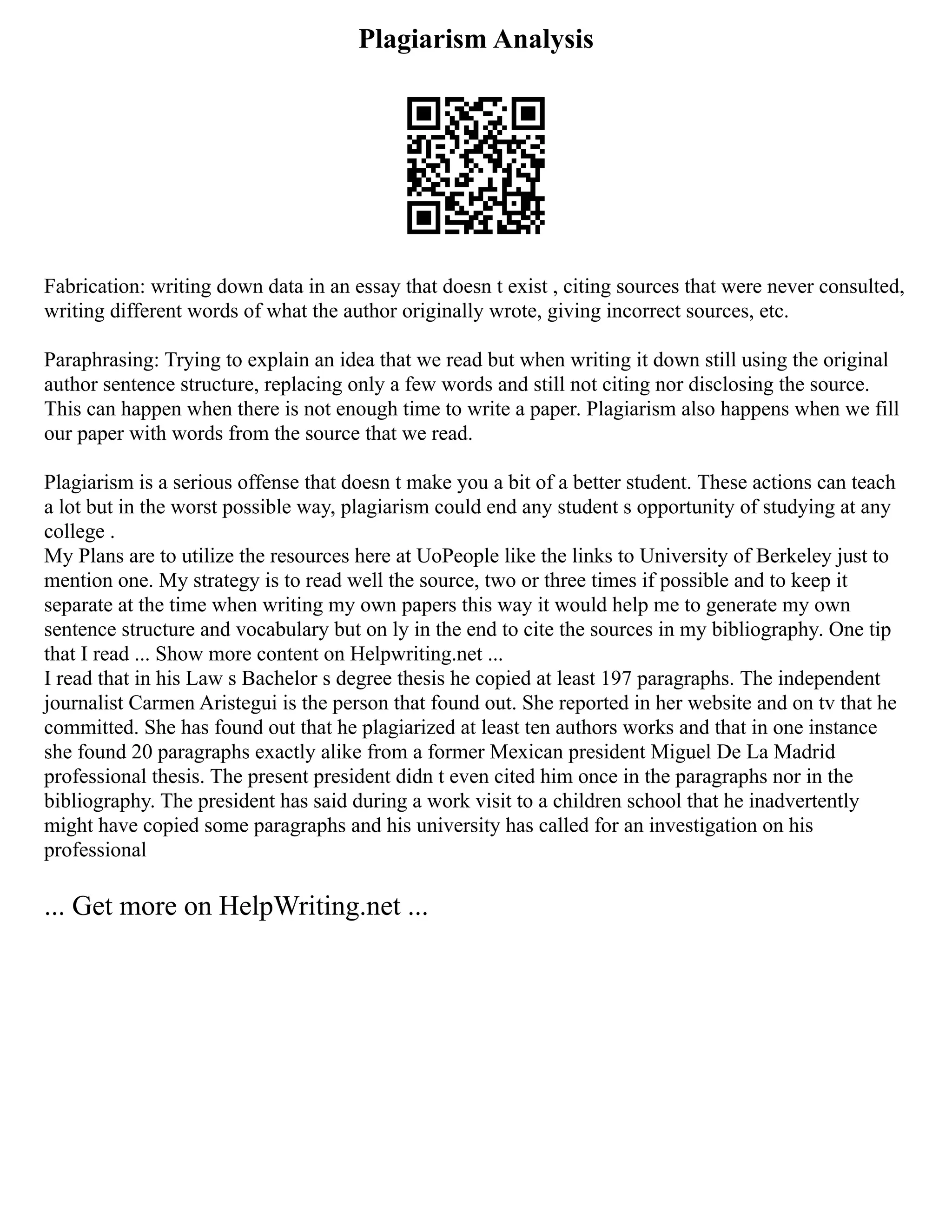 Plagiarism Analysis
Fabrication: writing down data in an essay that doesn t exist , citing sources that were never consulted,
writing different words of what the author originally wrote, giving incorrect sources, etc.
Paraphrasing: Trying to explain an idea that we read but when writing it down still using the original
author sentence structure, replacing only a few words and still not citing nor disclosing the source.
This can happen when there is not enough time to write a paper. Plagiarism also happens when we fill
our paper with words from the source that we read.
Plagiarism is a serious offense that doesn t make you a bit of a better student. These actions can teach
a lot but in the worst possible way, plagiarism could end any student s opportunity of studying at any
college .
My Plans are to utilize the resources here at UoPeople like the links to University of Berkeley just to
mention one. My strategy is to read well the source, two or three times if possible and to keep it
separate at the time when writing my own papers this way it would help me to generate my own
sentence structure and vocabulary but on ly in the end to cite the sources in my bibliography. One tip
that I read ... Show more content on Helpwriting.net ...
I read that in his Law s Bachelor s degree thesis he copied at least 197 paragraphs. The independent
journalist Carmen Aristegui is the person that found out. She reported in her website and on tv that he
committed. She has found out that he plagiarized at least ten authors works and that in one instance
she found 20 paragraphs exactly alike from a former Mexican president Miguel De La Madrid
professional thesis. The present president didn t even cited him once in the paragraphs nor in the
bibliography. The president has said during a work visit to a children school that he inadvertently
might have copied some paragraphs and his university has called for an investigation on his
professional
... Get more on HelpWriting.net ...
 