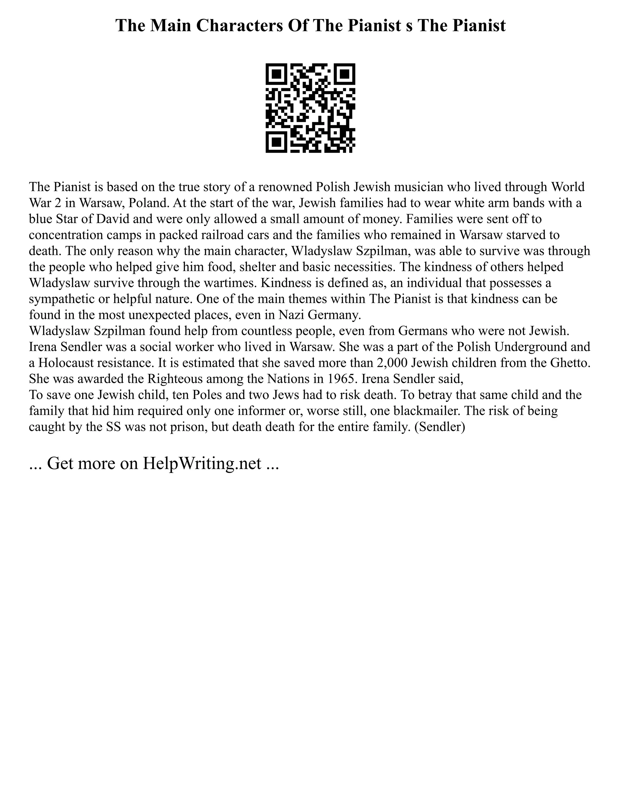 The Main Characters Of The Pianist s The Pianist
The Pianist is based on the true story of a renowned Polish Jewish musician who lived through World
War 2 in Warsaw, Poland. At the start of the war, Jewish families had to wear white arm bands with a
blue Star of David and were only allowed a small amount of money. Families were sent off to
concentration camps in packed railroad cars and the families who remained in Warsaw starved to
death. The only reason why the main character, Wladyslaw Szpilman, was able to survive was through
the people who helped give him food, shelter and basic necessities. The kindness of others helped
Wladyslaw survive through the wartimes. Kindness is defined as, an individual that possesses a
sympathetic or helpful nature. One of the main themes within The Pianist is that kindness can be
found in the most unexpected places, even in Nazi Germany.
Wladyslaw Szpilman found help from countless people, even from Germans who were not Jewish.
Irena Sendler was a social worker who lived in Warsaw. She was a part of the Polish Underground and
a Holocaust resistance. It is estimated that she saved more than 2,000 Jewish children from the Ghetto.
She was awarded the Righteous among the Nations in 1965. Irena Sendler said,
To save one Jewish child, ten Poles and two Jews had to risk death. To betray that same child and the
family that hid him required only one informer or, worse still, one blackmailer. The risk of being
caught by the SS was not prison, but death death for the entire family. (Sendler)
... Get more on HelpWriting.net ...
 