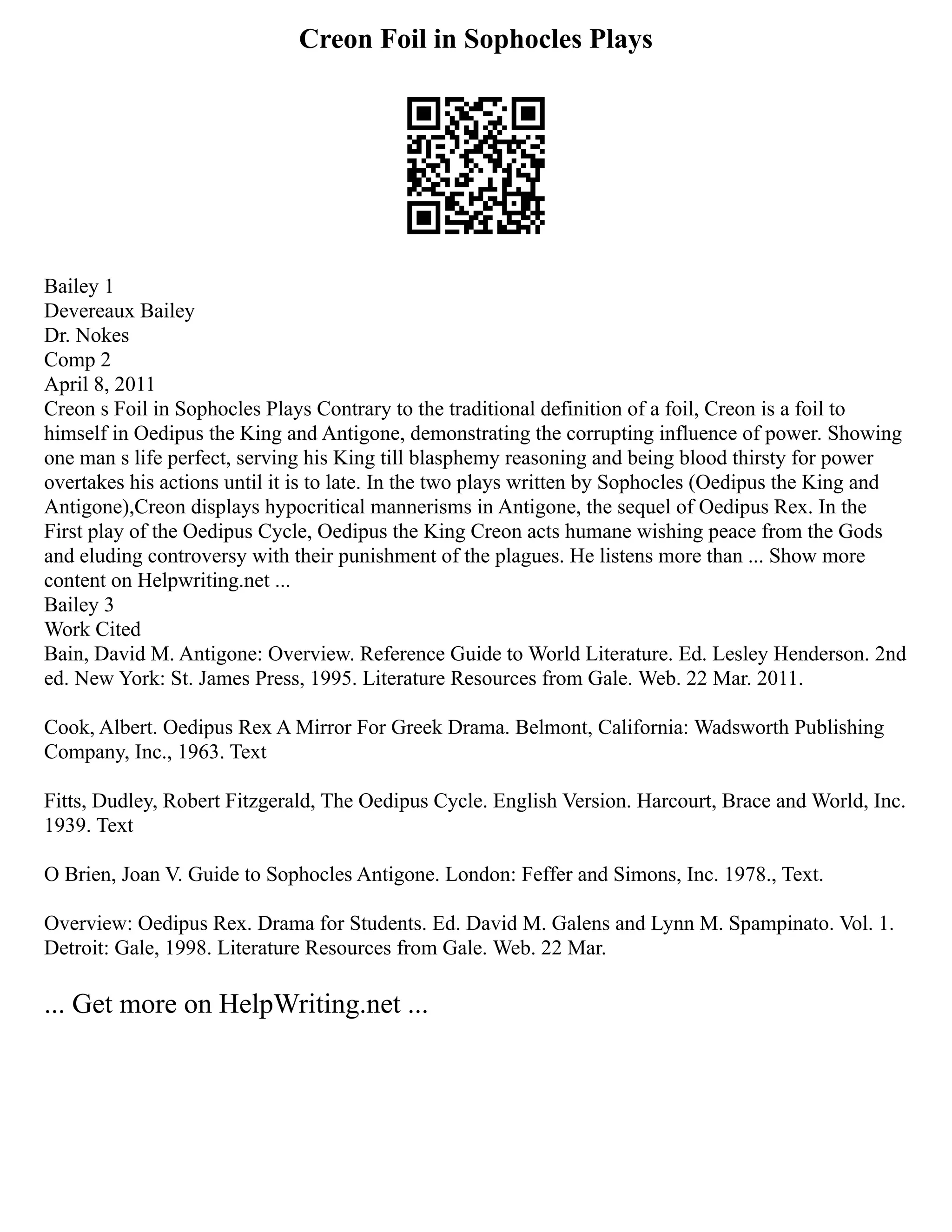 Creon Foil in Sophocles Plays
Bailey 1
Devereaux Bailey
Dr. Nokes
Comp 2
April 8, 2011
Creon s Foil in Sophocles Plays Contrary to the traditional definition of a foil, Creon is a foil to
himself in Oedipus the King and Antigone, demonstrating the corrupting influence of power. Showing
one man s life perfect, serving his King till blasphemy reasoning and being blood thirsty for power
overtakes his actions until it is to late. In the two plays written by Sophocles (Oedipus the King and
Antigone),Creon displays hypocritical mannerisms in Antigone, the sequel of Oedipus Rex. In the
First play of the Oedipus Cycle, Oedipus the King Creon acts humane wishing peace from the Gods
and eluding controversy with their punishment of the plagues. He listens more than ... Show more
content on Helpwriting.net ...
Bailey 3
Work Cited
Bain, David M. Antigone: Overview. Reference Guide to World Literature. Ed. Lesley Henderson. 2nd
ed. New York: St. James Press, 1995. Literature Resources from Gale. Web. 22 Mar. 2011.
Cook, Albert. Oedipus Rex A Mirror For Greek Drama. Belmont, California: Wadsworth Publishing
Company, Inc., 1963. Text
Fitts, Dudley, Robert Fitzgerald, The Oedipus Cycle. English Version. Harcourt, Brace and World, Inc.
1939. Text
O Brien, Joan V. Guide to Sophocles Antigone. London: Feffer and Simons, Inc. 1978., Text.
Overview: Oedipus Rex. Drama for Students. Ed. David M. Galens and Lynn M. Spampinato. Vol. 1.
Detroit: Gale, 1998. Literature Resources from Gale. Web. 22 Mar.
... Get more on HelpWriting.net ...
 