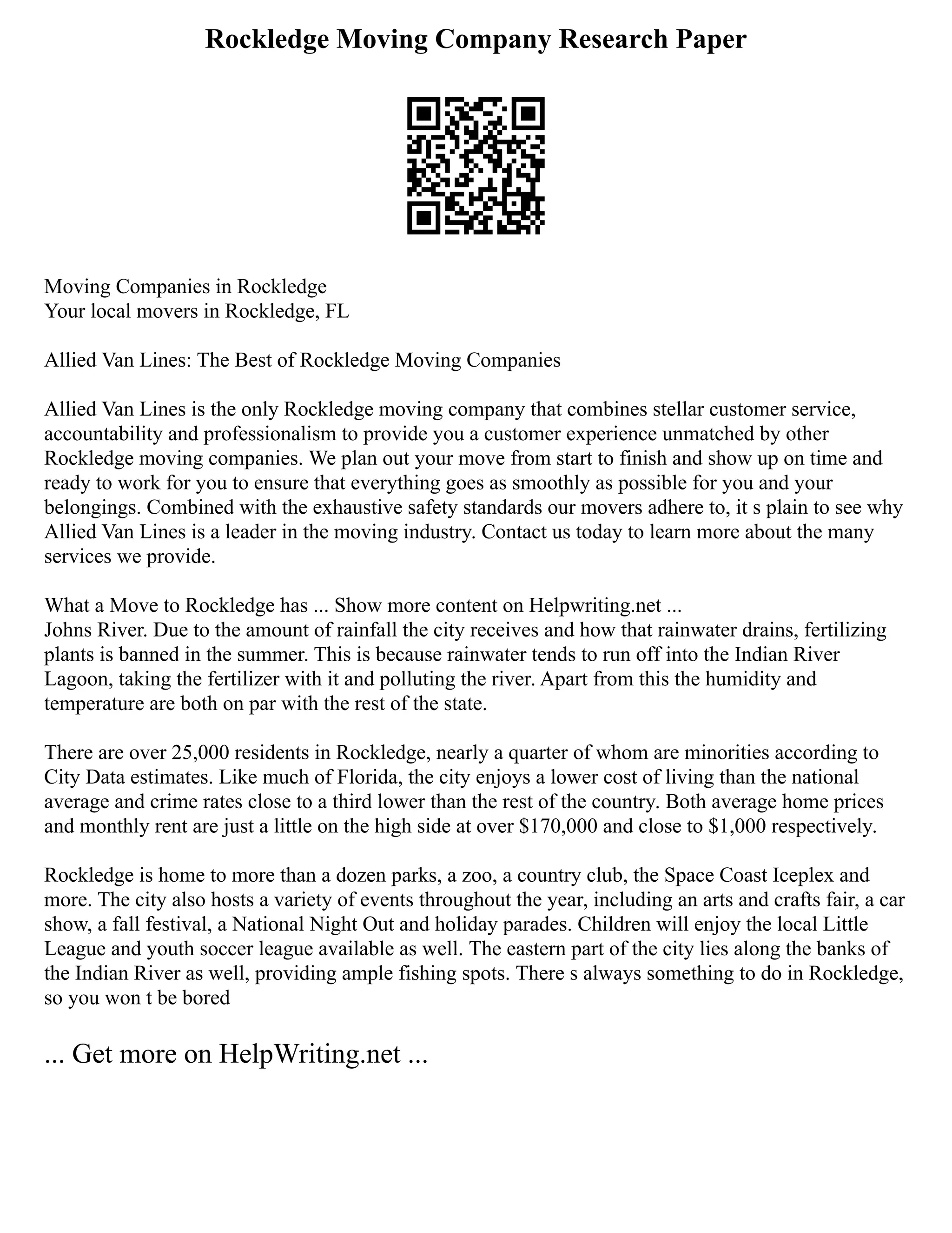 Rockledge Moving Company Research Paper
Moving Companies in Rockledge
Your local movers in Rockledge, FL
Allied Van Lines: The Best of Rockledge Moving Companies
Allied Van Lines is the only Rockledge moving company that combines stellar customer service,
accountability and professionalism to provide you a customer experience unmatched by other
Rockledge moving companies. We plan out your move from start to finish and show up on time and
ready to work for you to ensure that everything goes as smoothly as possible for you and your
belongings. Combined with the exhaustive safety standards our movers adhere to, it s plain to see why
Allied Van Lines is a leader in the moving industry. Contact us today to learn more about the many
services we provide.
What a Move to Rockledge has ... Show more content on Helpwriting.net ...
Johns River. Due to the amount of rainfall the city receives and how that rainwater drains, fertilizing
plants is banned in the summer. This is because rainwater tends to run off into the Indian River
Lagoon, taking the fertilizer with it and polluting the river. Apart from this the humidity and
temperature are both on par with the rest of the state.
There are over 25,000 residents in Rockledge, nearly a quarter of whom are minorities according to
City Data estimates. Like much of Florida, the city enjoys a lower cost of living than the national
average and crime rates close to a third lower than the rest of the country. Both average home prices
and monthly rent are just a little on the high side at over $170,000 and close to $1,000 respectively.
Rockledge is home to more than a dozen parks, a zoo, a country club, the Space Coast Iceplex and
more. The city also hosts a variety of events throughout the year, including an arts and crafts fair, a car
show, a fall festival, a National Night Out and holiday parades. Children will enjoy the local Little
League and youth soccer league available as well. The eastern part of the city lies along the banks of
the Indian River as well, providing ample fishing spots. There s always something to do in Rockledge,
so you won t be bored
... Get more on HelpWriting.net ...
 