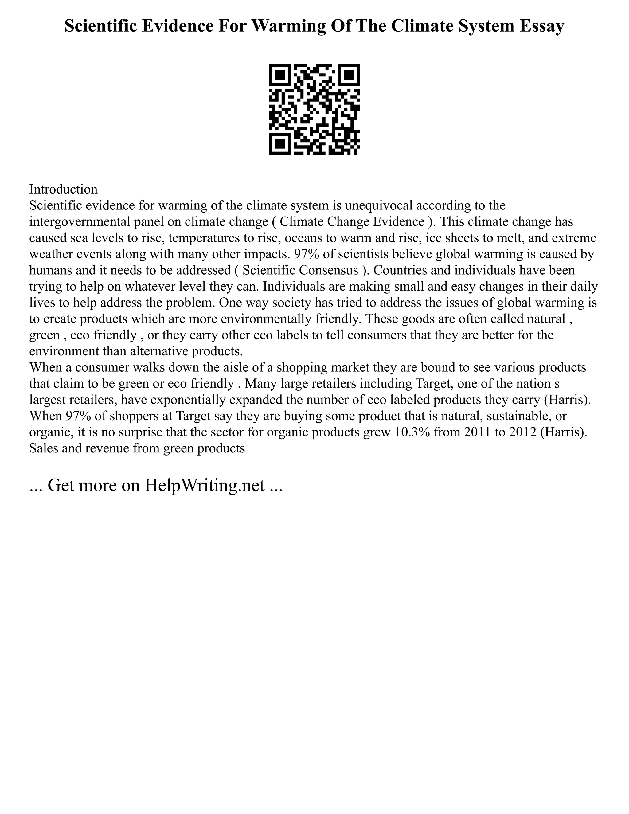 Scientific Evidence For Warming Of The Climate System Essay
Introduction
Scientific evidence for warming of the climate system is unequivocal according to the
intergovernmental panel on climate change ( Climate Change Evidence ). This climate change has
caused sea levels to rise, temperatures to rise, oceans to warm and rise, ice sheets to melt, and extreme
weather events along with many other impacts. 97% of scientists believe global warming is caused by
humans and it needs to be addressed ( Scientific Consensus ). Countries and individuals have been
trying to help on whatever level they can. Individuals are making small and easy changes in their daily
lives to help address the problem. One way society has tried to address the issues of global warming is
to create products which are more environmentally friendly. These goods are often called natural ,
green , eco friendly , or they carry other eco labels to tell consumers that they are better for the
environment than alternative products.
When a consumer walks down the aisle of a shopping market they are bound to see various products
that claim to be green or eco friendly . Many large retailers including Target, one of the nation s
largest retailers, have exponentially expanded the number of eco labeled products they carry (Harris).
When 97% of shoppers at Target say they are buying some product that is natural, sustainable, or
organic, it is no surprise that the sector for organic products grew 10.3% from 2011 to 2012 (Harris).
Sales and revenue from green products
... Get more on HelpWriting.net ...
 