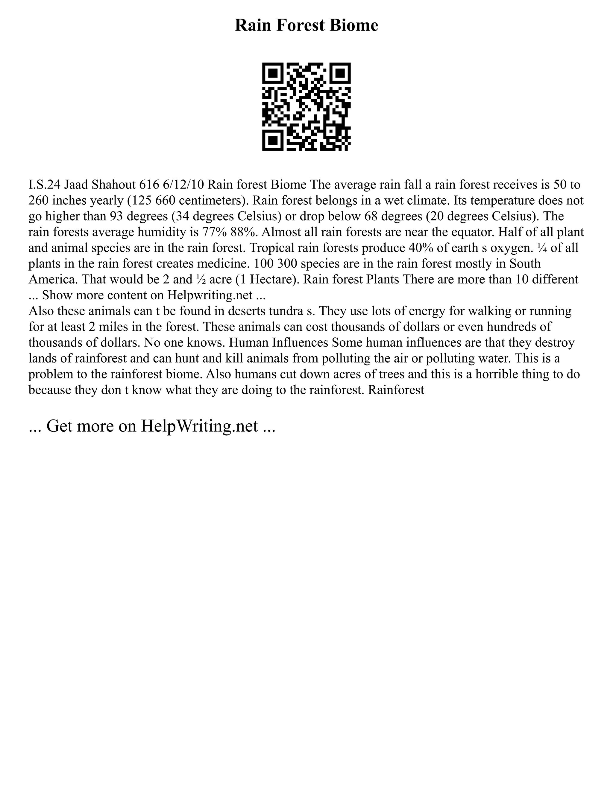 Rain Forest Biome
I.S.24 Jaad Shahout 616 6/12/10 Rain forest Biome The average rain fall a rain forest receives is 50 to
260 inches yearly (125 660 centimeters). Rain forest belongs in a wet climate. Its temperature does not
go higher than 93 degrees (34 degrees Celsius) or drop below 68 degrees (20 degrees Celsius). The
rain forests average humidity is 77% 88%. Almost all rain forests are near the equator. Half of all plant
and animal species are in the rain forest. Tropical rain forests produce 40% of earth s oxygen. ¼ of all
plants in the rain forest creates medicine. 100 300 species are in the rain forest mostly in South
America. That would be 2 and ½ acre (1 Hectare). Rain forest Plants There are more than 10 different
... Show more content on Helpwriting.net ...
Also these animals can t be found in deserts tundra s. They use lots of energy for walking or running
for at least 2 miles in the forest. These animals can cost thousands of dollars or even hundreds of
thousands of dollars. No one knows. Human Influences Some human influences are that they destroy
lands of rainforest and can hunt and kill animals from polluting the air or polluting water. This is a
problem to the rainforest biome. Also humans cut down acres of trees and this is a horrible thing to do
because they don t know what they are doing to the rainforest. Rainforest
... Get more on HelpWriting.net ...
 