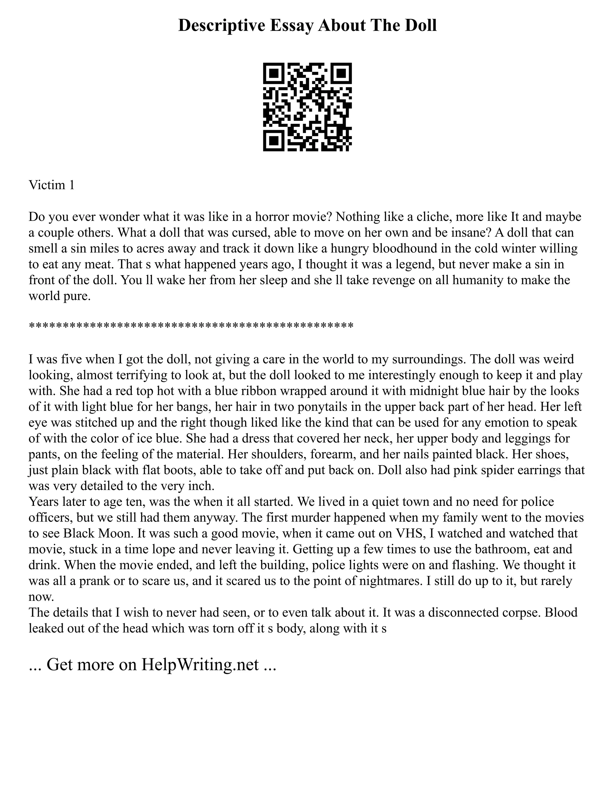Descriptive Essay About The Doll
Victim 1
Do you ever wonder what it was like in a horror movie? Nothing like a cliche, more like It and maybe
a couple others. What a doll that was cursed, able to move on her own and be insane? A doll that can
smell a sin miles to acres away and track it down like a hungry bloodhound in the cold winter willing
to eat any meat. That s what happened years ago, I thought it was a legend, but never make a sin in
front of the doll. You ll wake her from her sleep and she ll take revenge on all humanity to make the
world pure.
************************************************
I was five when I got the doll, not giving a care in the world to my surroundings. The doll was weird
looking, almost terrifying to look at, but the doll looked to me interestingly enough to keep it and play
with. She had a red top hot with a blue ribbon wrapped around it with midnight blue hair by the looks
of it with light blue for her bangs, her hair in two ponytails in the upper back part of her head. Her left
eye was stitched up and the right though liked like the kind that can be used for any emotion to speak
of with the color of ice blue. She had a dress that covered her neck, her upper body and leggings for
pants, on the feeling of the material. Her shoulders, forearm, and her nails painted black. Her shoes,
just plain black with flat boots, able to take off and put back on. Doll also had pink spider earrings that
was very detailed to the very inch.
Years later to age ten, was the when it all started. We lived in a quiet town and no need for police
officers, but we still had them anyway. The first murder happened when my family went to the movies
to see Black Moon. It was such a good movie, when it came out on VHS, I watched and watched that
movie, stuck in a time lope and never leaving it. Getting up a few times to use the bathroom, eat and
drink. When the movie ended, and left the building, police lights were on and flashing. We thought it
was all a prank or to scare us, and it scared us to the point of nightmares. I still do up to it, but rarely
now.
The details that I wish to never had seen, or to even talk about it. It was a disconnected corpse. Blood
leaked out of the head which was torn off it s body, along with it s
... Get more on HelpWriting.net ...
 