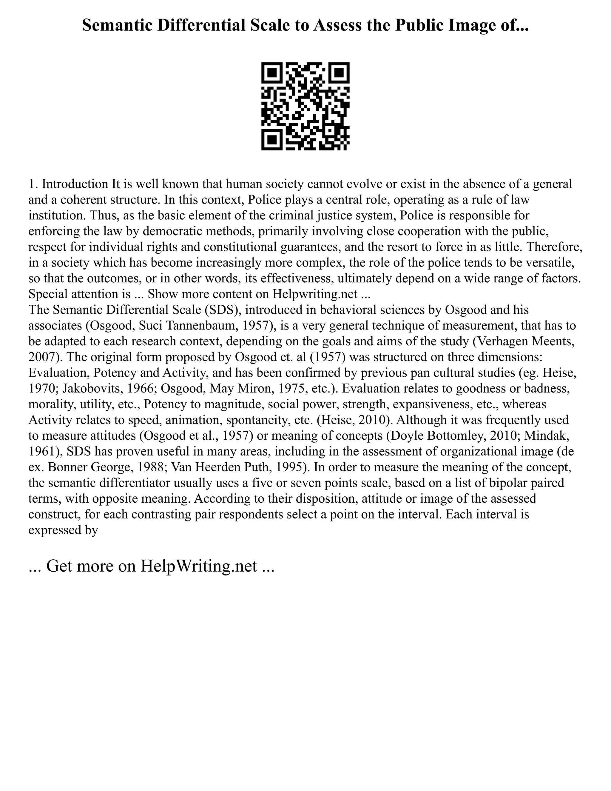 Semantic Differential Scale to Assess the Public Image of...
1. Introduction It is well known that human society cannot evolve or exist in the absence of a general
and a coherent structure. In this context, Police plays a central role, operating as a rule of law
institution. Thus, as the basic element of the criminal justice system, Police is responsible for
enforcing the law by democratic methods, primarily involving close cooperation with the public,
respect for individual rights and constitutional guarantees, and the resort to force in as little. Therefore,
in a society which has become increasingly more complex, the role of the police tends to be versatile,
so that the outcomes, or in other words, its effectiveness, ultimately depend on a wide range of factors.
Special attention is ... Show more content on Helpwriting.net ...
The Semantic Differential Scale (SDS), introduced in behavioral sciences by Osgood and his
associates (Osgood, Suci Tannenbaum, 1957), is a very general technique of measurement, that has to
be adapted to each research context, depending on the goals and aims of the study (Verhagen Meents,
2007). The original form proposed by Osgood et. al (1957) was structured on three dimensions:
Evaluation, Potency and Activity, and has been confirmed by previous pan cultural studies (eg. Heise,
1970; Jakobovits, 1966; Osgood, May Miron, 1975, etc.). Evaluation relates to goodness or badness,
morality, utility, etc., Potency to magnitude, social power, strength, expansiveness, etc., whereas
Activity relates to speed, animation, spontaneity, etc. (Heise, 2010). Although it was frequently used
to measure attitudes (Osgood et al., 1957) or meaning of concepts (Doyle Bottomley, 2010; Mindak,
1961), SDS has proven useful in many areas, including in the assessment of organizational image (de
ex. Bonner George, 1988; Van Heerden Puth, 1995). In order to measure the meaning of the concept,
the semantic differentiator usually uses a five or seven points scale, based on a list of bipolar paired
terms, with opposite meaning. According to their disposition, attitude or image of the assessed
construct, for each contrasting pair respondents select a point on the interval. Each interval is
expressed by
... Get more on HelpWriting.net ...
 