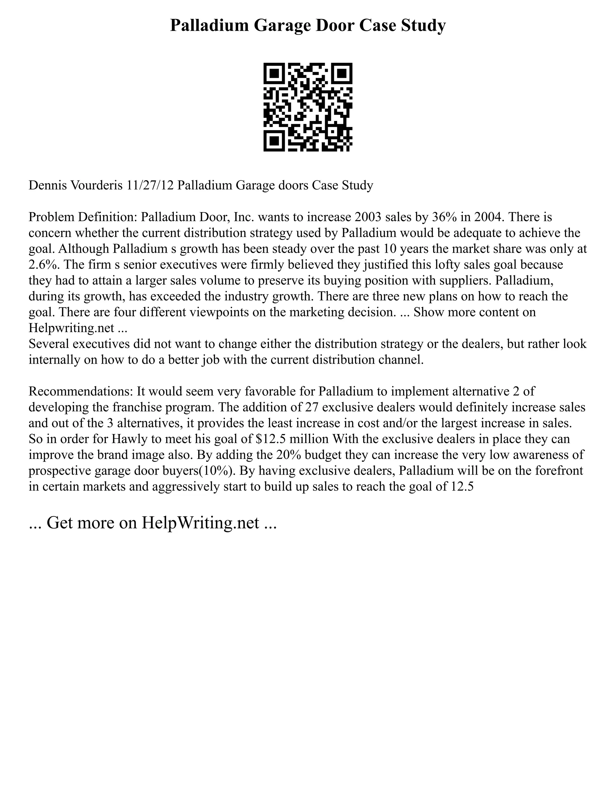 Palladium Garage Door Case Study
Dennis Vourderis 11/27/12 Palladium Garage doors Case Study
Problem Definition: Palladium Door, Inc. wants to increase 2003 sales by 36% in 2004. There is
concern whether the current distribution strategy used by Palladium would be adequate to achieve the
goal. Although Palladium s growth has been steady over the past 10 years the market share was only at
2.6%. The firm s senior executives were firmly believed they justified this lofty sales goal because
they had to attain a larger sales volume to preserve its buying position with suppliers. Palladium,
during its growth, has exceeded the industry growth. There are three new plans on how to reach the
goal. There are four different viewpoints on the marketing decision. ... Show more content on
Helpwriting.net ...
Several executives did not want to change either the distribution strategy or the dealers, but rather look
internally on how to do a better job with the current distribution channel.
Recommendations: It would seem very favorable for Palladium to implement alternative 2 of
developing the franchise program. The addition of 27 exclusive dealers would definitely increase sales
and out of the 3 alternatives, it provides the least increase in cost and/or the largest increase in sales.
So in order for Hawly to meet his goal of $12.5 million With the exclusive dealers in place they can
improve the brand image also. By adding the 20% budget they can increase the very low awareness of
prospective garage door buyers(10%). By having exclusive dealers, Palladium will be on the forefront
in certain markets and aggressively start to build up sales to reach the goal of 12.5
... Get more on HelpWriting.net ...
 