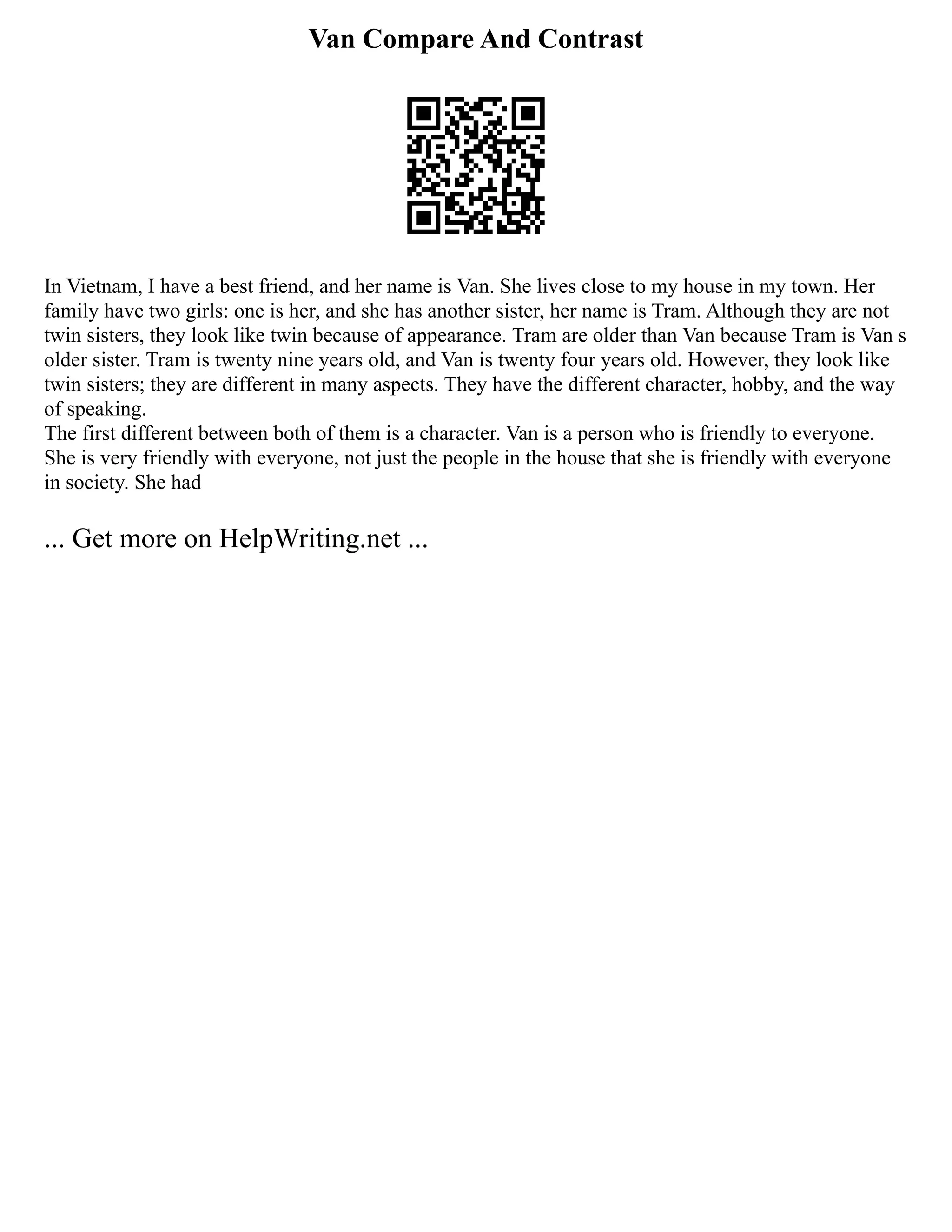 Van Compare And Contrast
In Vietnam, I have a best friend, and her name is Van. She lives close to my house in my town. Her
family have two girls: one is her, and she has another sister, her name is Tram. Although they are not
twin sisters, they look like twin because of appearance. Tram are older than Van because Tram is Van s
older sister. Tram is twenty nine years old, and Van is twenty four years old. However, they look like
twin sisters; they are different in many aspects. They have the different character, hobby, and the way
of speaking.
The first different between both of them is a character. Van is a person who is friendly to everyone.
She is very friendly with everyone, not just the people in the house that she is friendly with everyone
in society. She had
... Get more on HelpWriting.net ...
 