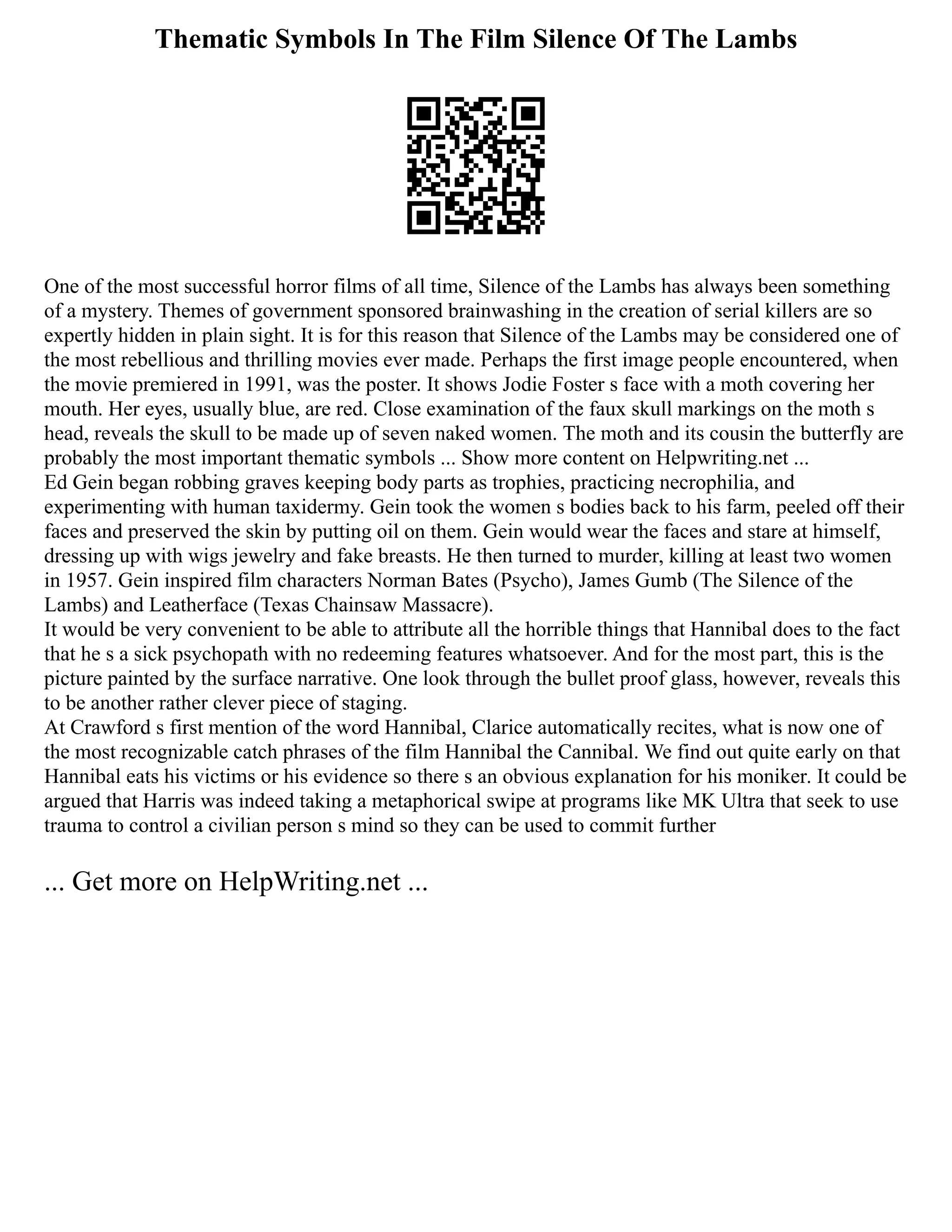 Thematic Symbols In The Film Silence Of The Lambs
One of the most successful horror films of all time, Silence of the Lambs has always been something
of a mystery. Themes of government sponsored brainwashing in the creation of serial killers are so
expertly hidden in plain sight. It is for this reason that Silence of the Lambs may be considered one of
the most rebellious and thrilling movies ever made. Perhaps the first image people encountered, when
the movie premiered in 1991, was the poster. It shows Jodie Foster s face with a moth covering her
mouth. Her eyes, usually blue, are red. Close examination of the faux skull markings on the moth s
head, reveals the skull to be made up of seven naked women. The moth and its cousin the butterfly are
probably the most important thematic symbols ... Show more content on Helpwriting.net ...
Ed Gein began robbing graves keeping body parts as trophies, practicing necrophilia, and
experimenting with human taxidermy. Gein took the women s bodies back to his farm, peeled off their
faces and preserved the skin by putting oil on them. Gein would wear the faces and stare at himself,
dressing up with wigs jewelry and fake breasts. He then turned to murder, killing at least two women
in 1957. Gein inspired film characters Norman Bates (Psycho), James Gumb (The Silence of the
Lambs) and Leatherface (Texas Chainsaw Massacre).
It would be very convenient to be able to attribute all the horrible things that Hannibal does to the fact
that he s a sick psychopath with no redeeming features whatsoever. And for the most part, this is the
picture painted by the surface narrative. One look through the bullet proof glass, however, reveals this
to be another rather clever piece of staging.
At Crawford s first mention of the word Hannibal, Clarice automatically recites, what is now one of
the most recognizable catch phrases of the film Hannibal the Cannibal. We find out quite early on that
Hannibal eats his victims or his evidence so there s an obvious explanation for his moniker. It could be
argued that Harris was indeed taking a metaphorical swipe at programs like MK Ultra that seek to use
trauma to control a civilian person s mind so they can be used to commit further
... Get more on HelpWriting.net ...
 