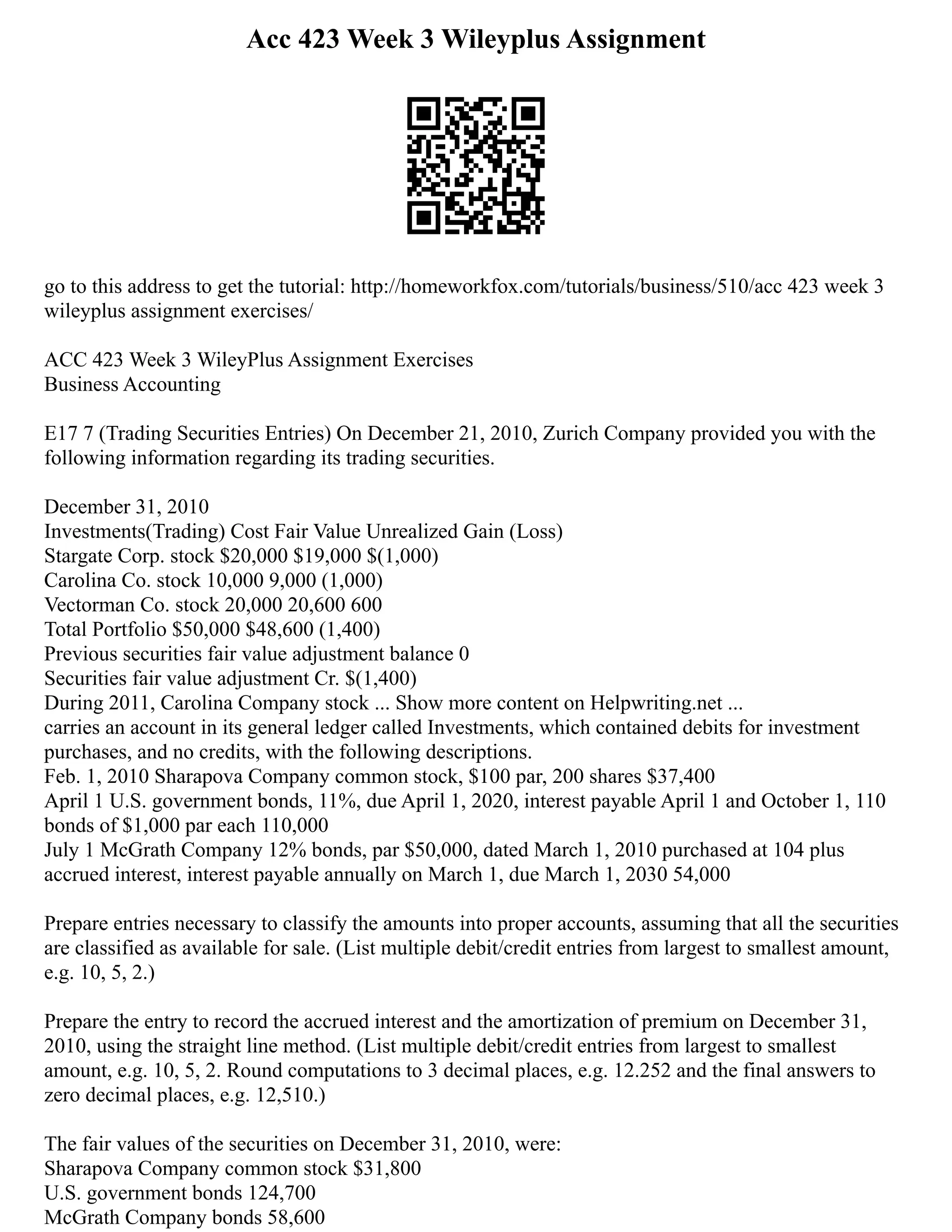 Acc 423 Week 3 Wileyplus Assignment
go to this address to get the tutorial: http://homeworkfox.com/tutorials/business/510/acc 423 week 3
wileyplus assignment exercises/
ACC 423 Week 3 WileyPlus Assignment Exercises
Business Accounting
E17 7 (Trading Securities Entries) On December 21, 2010, Zurich Company provided you with the
following information regarding its trading securities.
December 31, 2010
Investments(Trading) Cost Fair Value Unrealized Gain (Loss)
Stargate Corp. stock $20,000 $19,000 $(1,000)
Carolina Co. stock 10,000 9,000 (1,000)
Vectorman Co. stock 20,000 20,600 600
Total Portfolio $50,000 $48,600 (1,400)
Previous securities fair value adjustment balance 0
Securities fair value adjustment Cr. $(1,400)
During 2011, Carolina Company stock ... Show more content on Helpwriting.net ...
carries an account in its general ledger called Investments, which contained debits for investment
purchases, and no credits, with the following descriptions.
Feb. 1, 2010 Sharapova Company common stock, $100 par, 200 shares $37,400
April 1 U.S. government bonds, 11%, due April 1, 2020, interest payable April 1 and October 1, 110
bonds of $1,000 par each 110,000
July 1 McGrath Company 12% bonds, par $50,000, dated March 1, 2010 purchased at 104 plus
accrued interest, interest payable annually on March 1, due March 1, 2030 54,000
Prepare entries necessary to classify the amounts into proper accounts, assuming that all the securities
are classified as available for sale. (List multiple debit/credit entries from largest to smallest amount,
e.g. 10, 5, 2.)
Prepare the entry to record the accrued interest and the amortization of premium on December 31,
2010, using the straight line method. (List multiple debit/credit entries from largest to smallest
amount, e.g. 10, 5, 2. Round computations to 3 decimal places, e.g. 12.252 and the final answers to
zero decimal places, e.g. 12,510.)
The fair values of the securities on December 31, 2010, were:
Sharapova Company common stock $31,800
U.S. government bonds 124,700
McGrath Company bonds 58,600
 