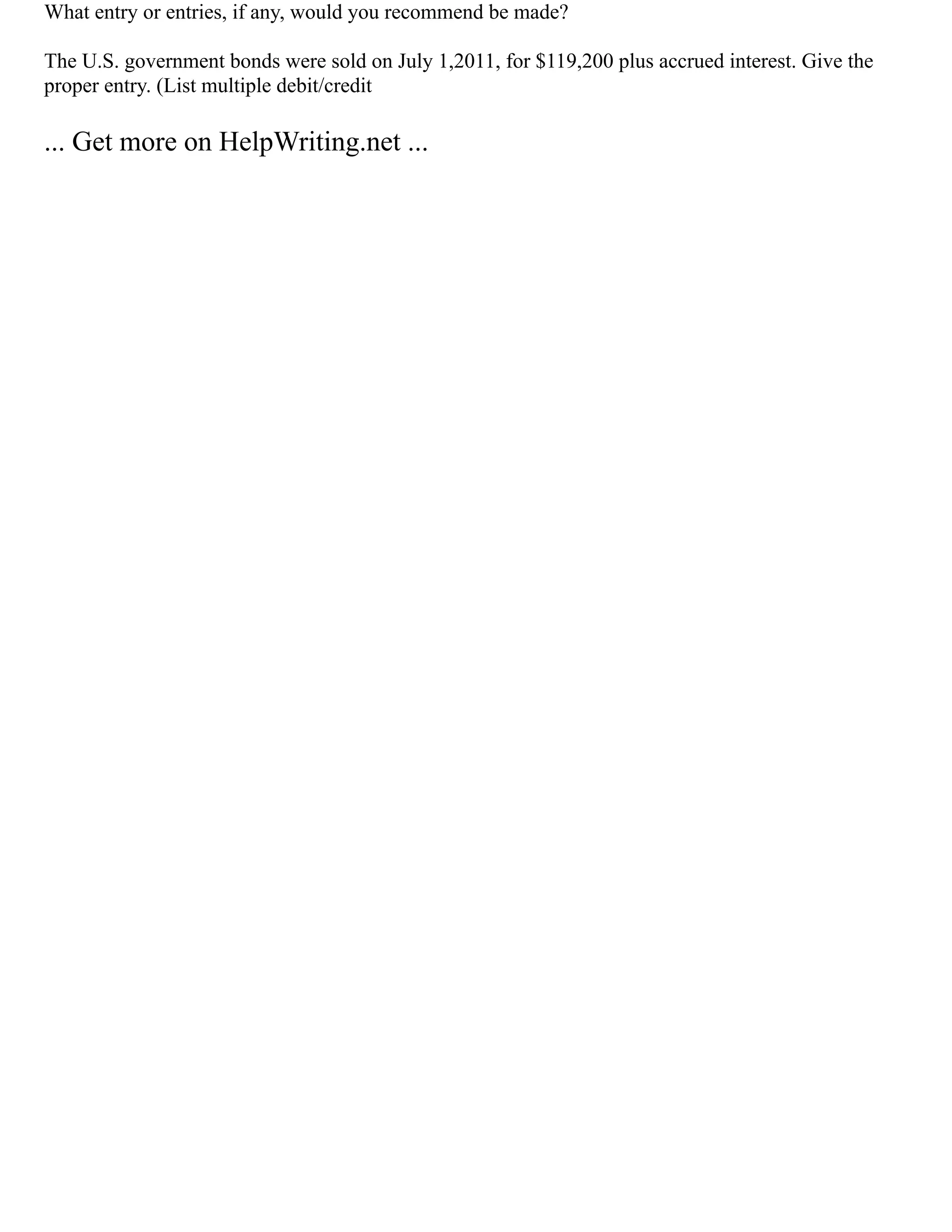 What entry or entries, if any, would you recommend be made?
The U.S. government bonds were sold on July 1,2011, for $119,200 plus accrued interest. Give the
proper entry. (List multiple debit/credit
... Get more on HelpWriting.net ...
 