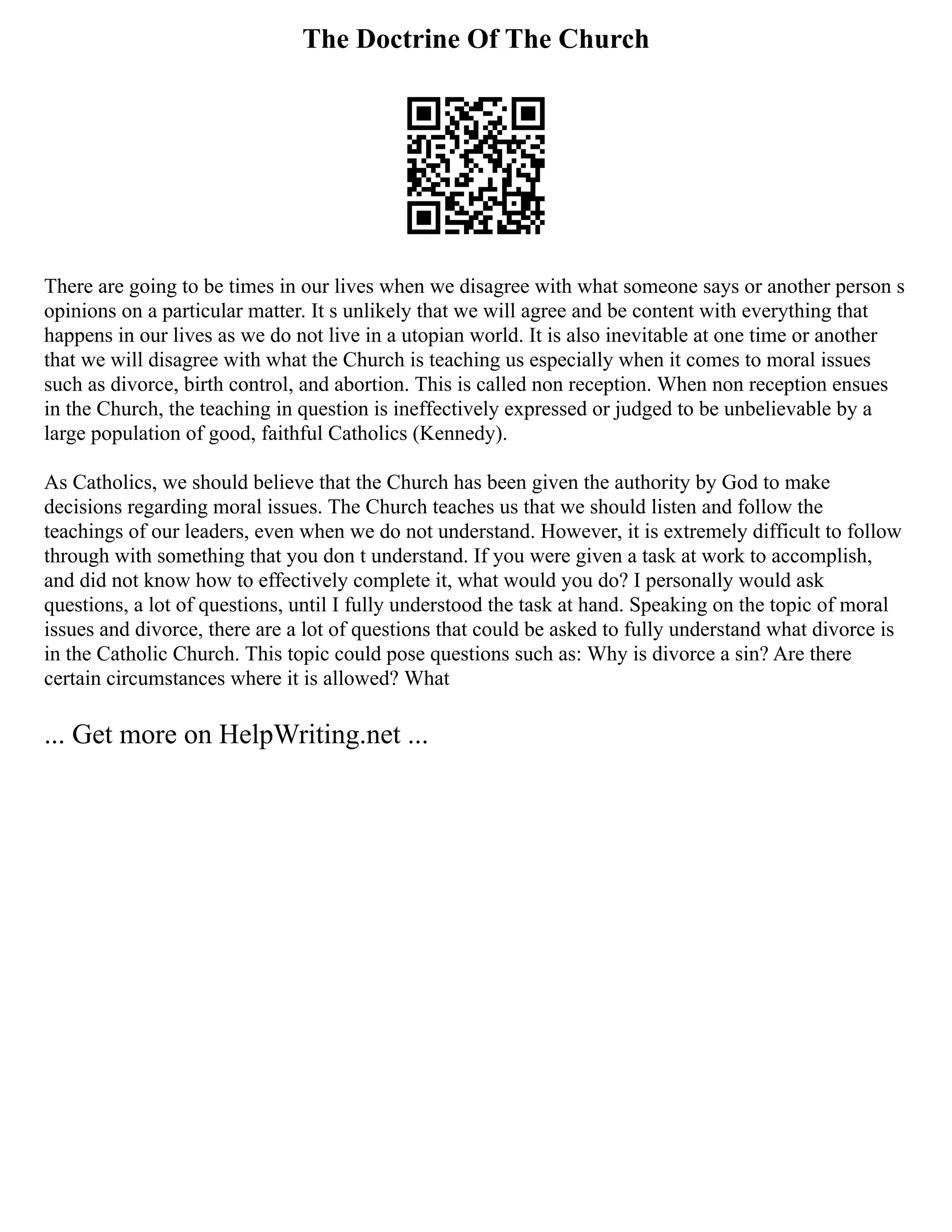 The Doctrine Of The Church
There are going to be times in our lives when we disagree with what someone says or another person s
opinions on a particular matter. It s unlikely that we will agree and be content with everything that
happens in our lives as we do not live in a utopian world. It is also inevitable at one time or another
that we will disagree with what the Church is teaching us especially when it comes to moral issues
such as divorce, birth control, and abortion. This is called non reception. When non reception ensues
in the Church, the teaching in question is ineffectively expressed or judged to be unbelievable by a
large population of good, faithful Catholics (Kennedy).
As Catholics, we should believe that the Church has been given the authority by God to make
decisions regarding moral issues. The Church teaches us that we should listen and follow the
teachings of our leaders, even when we do not understand. However, it is extremely difficult to follow
through with something that you don t understand. If you were given a task at work to accomplish,
and did not know how to effectively complete it, what would you do? I personally would ask
questions, a lot of questions, until I fully understood the task at hand. Speaking on the topic of moral
issues and divorce, there are a lot of questions that could be asked to fully understand what divorce is
in the Catholic Church. This topic could pose questions such as: Why is divorce a sin? Are there
certain circumstances where it is allowed? What
... Get more on HelpWriting.net ...
 