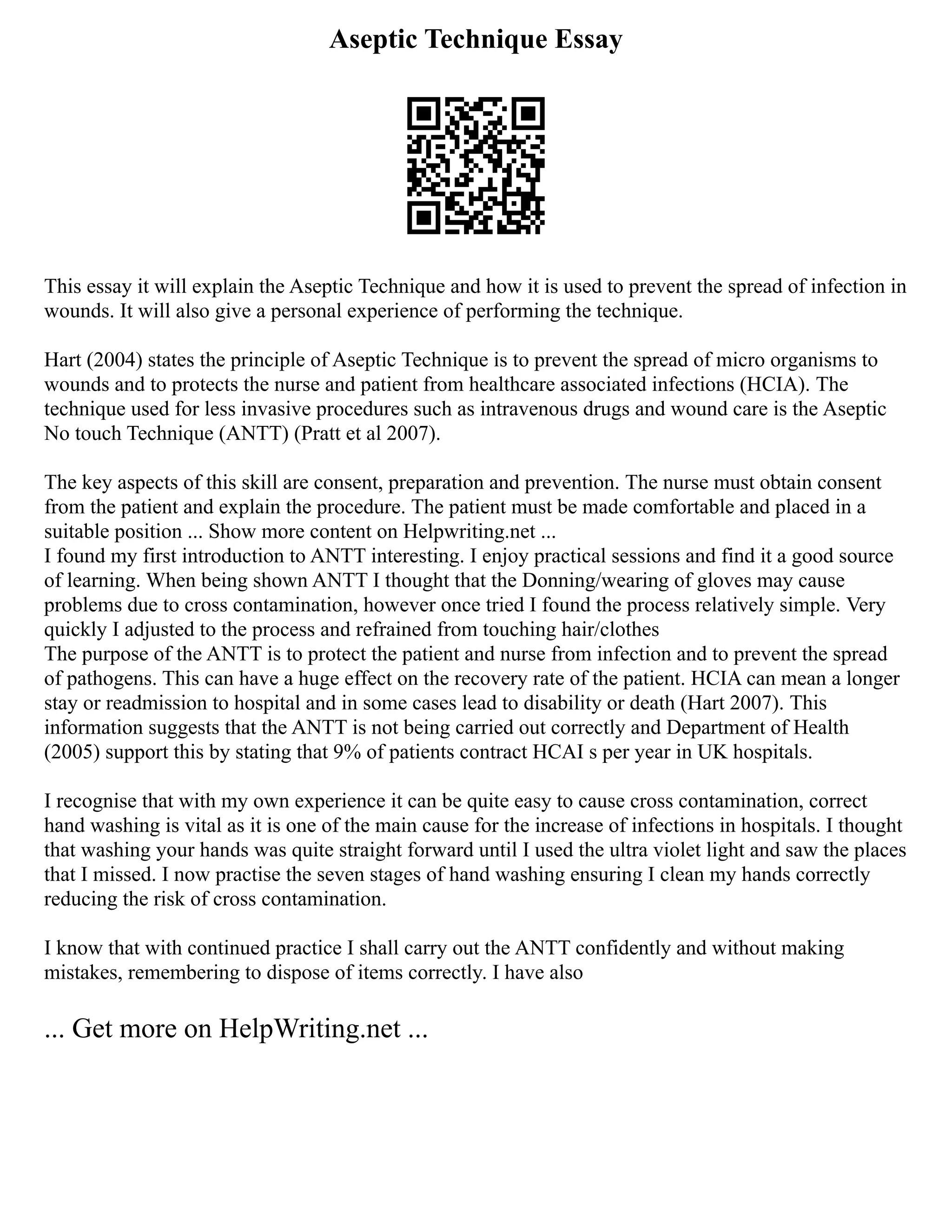 Aseptic Technique Essay
This essay it will explain the Aseptic Technique and how it is used to prevent the spread of infection in
wounds. It will also give a personal experience of performing the technique.
Hart (2004) states the principle of Aseptic Technique is to prevent the spread of micro organisms to
wounds and to protects the nurse and patient from healthcare associated infections (HCIA). The
technique used for less invasive procedures such as intravenous drugs and wound care is the Aseptic
No touch Technique (ANTT) (Pratt et al 2007).
The key aspects of this skill are consent, preparation and prevention. The nurse must obtain consent
from the patient and explain the procedure. The patient must be made comfortable and placed in a
suitable position ... Show more content on Helpwriting.net ...
I found my first introduction to ANTT interesting. I enjoy practical sessions and find it a good source
of learning. When being shown ANTT I thought that the Donning/wearing of gloves may cause
problems due to cross contamination, however once tried I found the process relatively simple. Very
quickly I adjusted to the process and refrained from touching hair/clothes
The purpose of the ANTT is to protect the patient and nurse from infection and to prevent the spread
of pathogens. This can have a huge effect on the recovery rate of the patient. HCIA can mean a longer
stay or readmission to hospital and in some cases lead to disability or death (Hart 2007). This
information suggests that the ANTT is not being carried out correctly and Department of Health
(2005) support this by stating that 9% of patients contract HCAI s per year in UK hospitals.
I recognise that with my own experience it can be quite easy to cause cross contamination, correct
hand washing is vital as it is one of the main cause for the increase of infections in hospitals. I thought
that washing your hands was quite straight forward until I used the ultra violet light and saw the places
that I missed. I now practise the seven stages of hand washing ensuring I clean my hands correctly
reducing the risk of cross contamination.
I know that with continued practice I shall carry out the ANTT confidently and without making
mistakes, remembering to dispose of items correctly. I have also
... Get more on HelpWriting.net ...
 