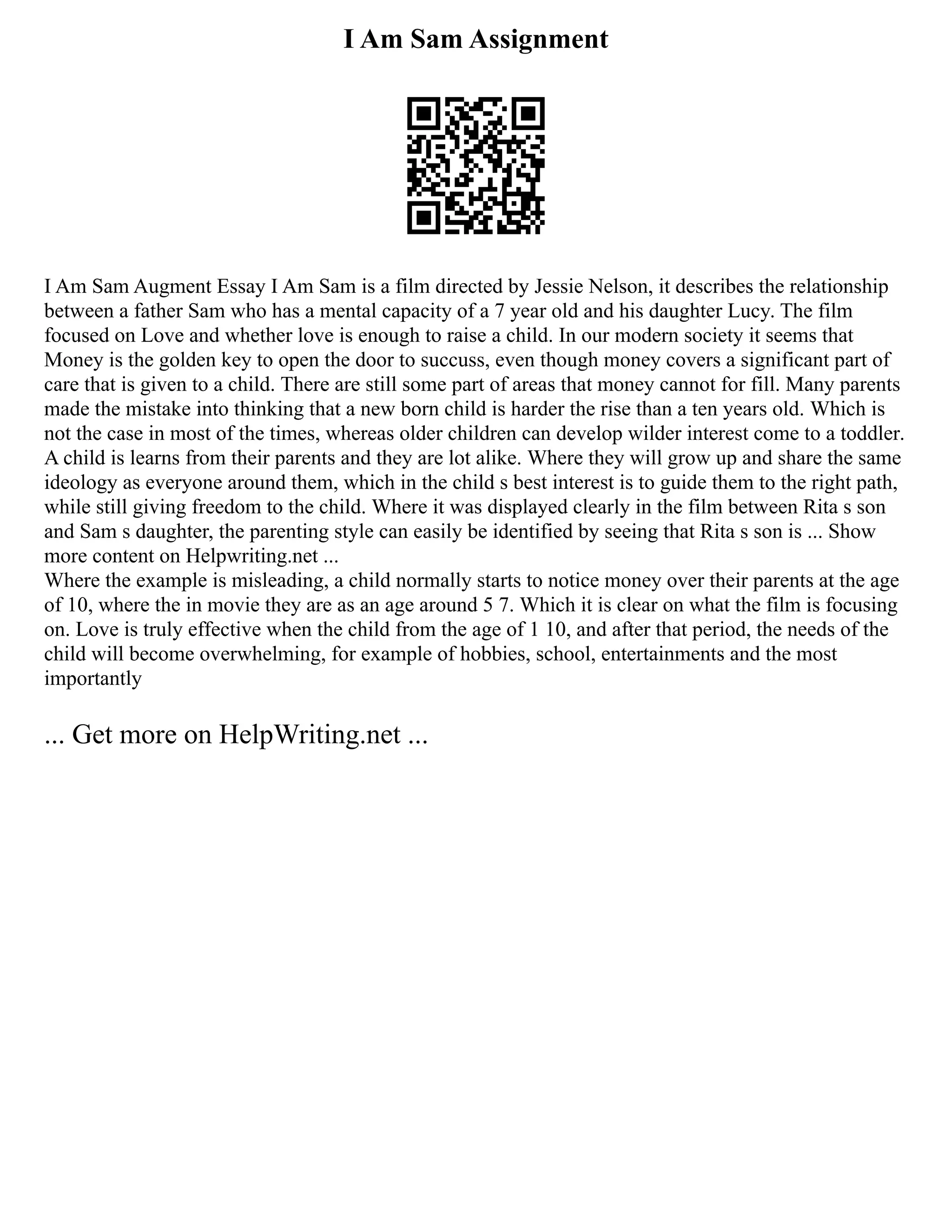 I Am Sam Assignment
I Am Sam Augment Essay I Am Sam is a film directed by Jessie Nelson, it describes the relationship
between a father Sam who has a mental capacity of a 7 year old and his daughter Lucy. The film
focused on Love and whether love is enough to raise a child. In our modern society it seems that
Money is the golden key to open the door to succuss, even though money covers a significant part of
care that is given to a child. There are still some part of areas that money cannot for fill. Many parents
made the mistake into thinking that a new born child is harder the rise than a ten years old. Which is
not the case in most of the times, whereas older children can develop wilder interest come to a toddler.
A child is learns from their parents and they are lot alike. Where they will grow up and share the same
ideology as everyone around them, which in the child s best interest is to guide them to the right path,
while still giving freedom to the child. Where it was displayed clearly in the film between Rita s son
and Sam s daughter, the parenting style can easily be identified by seeing that Rita s son is ... Show
more content on Helpwriting.net ...
Where the example is misleading, a child normally starts to notice money over their parents at the age
of 10, where the in movie they are as an age around 5 7. Which it is clear on what the film is focusing
on. Love is truly effective when the child from the age of 1 10, and after that period, the needs of the
child will become overwhelming, for example of hobbies, school, entertainments and the most
importantly
... Get more on HelpWriting.net ...
 