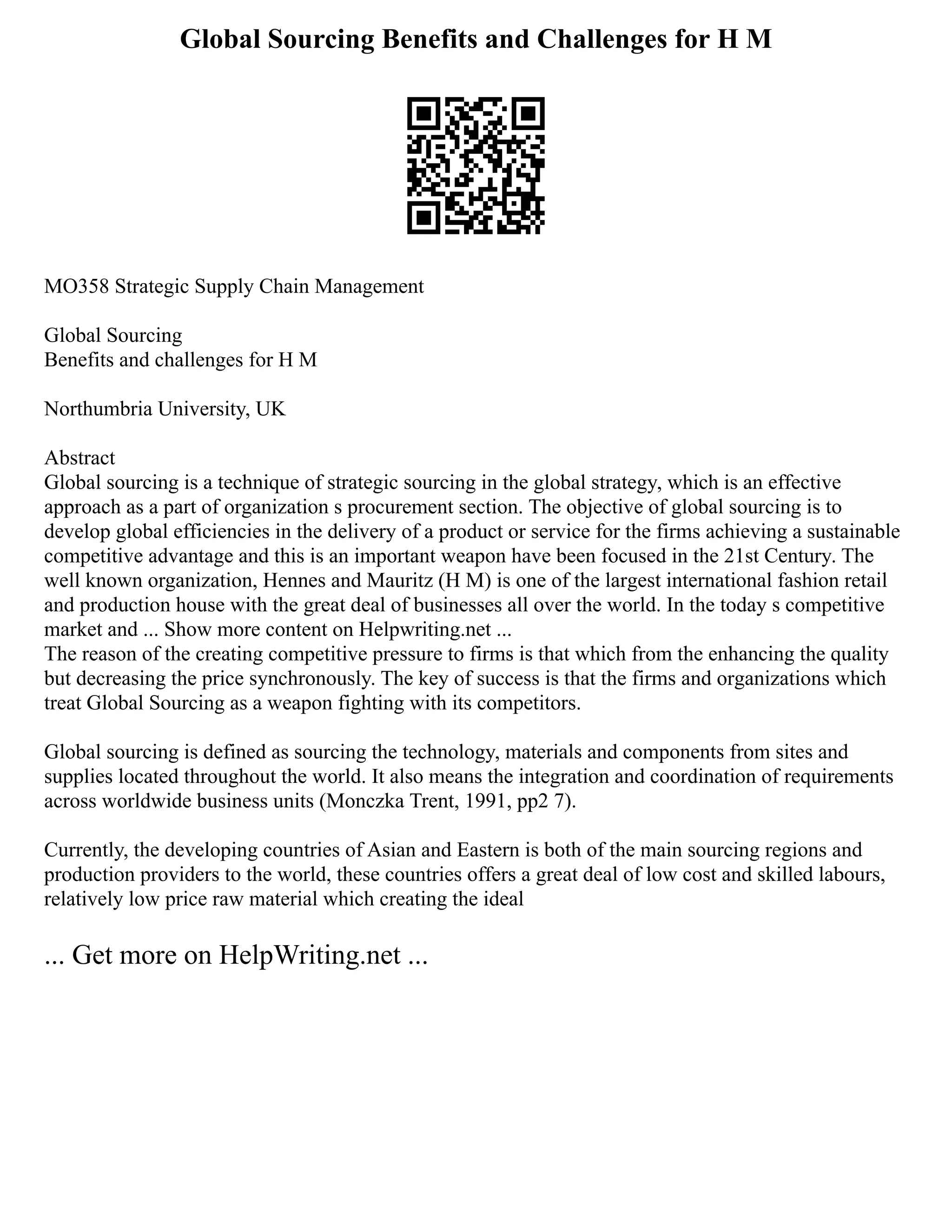 Global Sourcing Benefits and Challenges for H M
MO358 Strategic Supply Chain Management
Global Sourcing
Benefits and challenges for H M
Northumbria University, UK
Abstract
Global sourcing is a technique of strategic sourcing in the global strategy, which is an effective
approach as a part of organization s procurement section. The objective of global sourcing is to
develop global efficiencies in the delivery of a product or service for the firms achieving a sustainable
competitive advantage and this is an important weapon have been focused in the 21st Century. The
well known organization, Hennes and Mauritz (H M) is one of the largest international fashion retail
and production house with the great deal of businesses all over the world. In the today s competitive
market and ... Show more content on Helpwriting.net ...
The reason of the creating competitive pressure to firms is that which from the enhancing the quality
but decreasing the price synchronously. The key of success is that the firms and organizations which
treat Global Sourcing as a weapon fighting with its competitors.
Global sourcing is defined as sourcing the technology, materials and components from sites and
supplies located throughout the world. It also means the integration and coordination of requirements
across worldwide business units (Monczka Trent, 1991, pp2 7).
Currently, the developing countries of Asian and Eastern is both of the main sourcing regions and
production providers to the world, these countries offers a great deal of low cost and skilled labours,
relatively low price raw material which creating the ideal
... Get more on HelpWriting.net ...
 