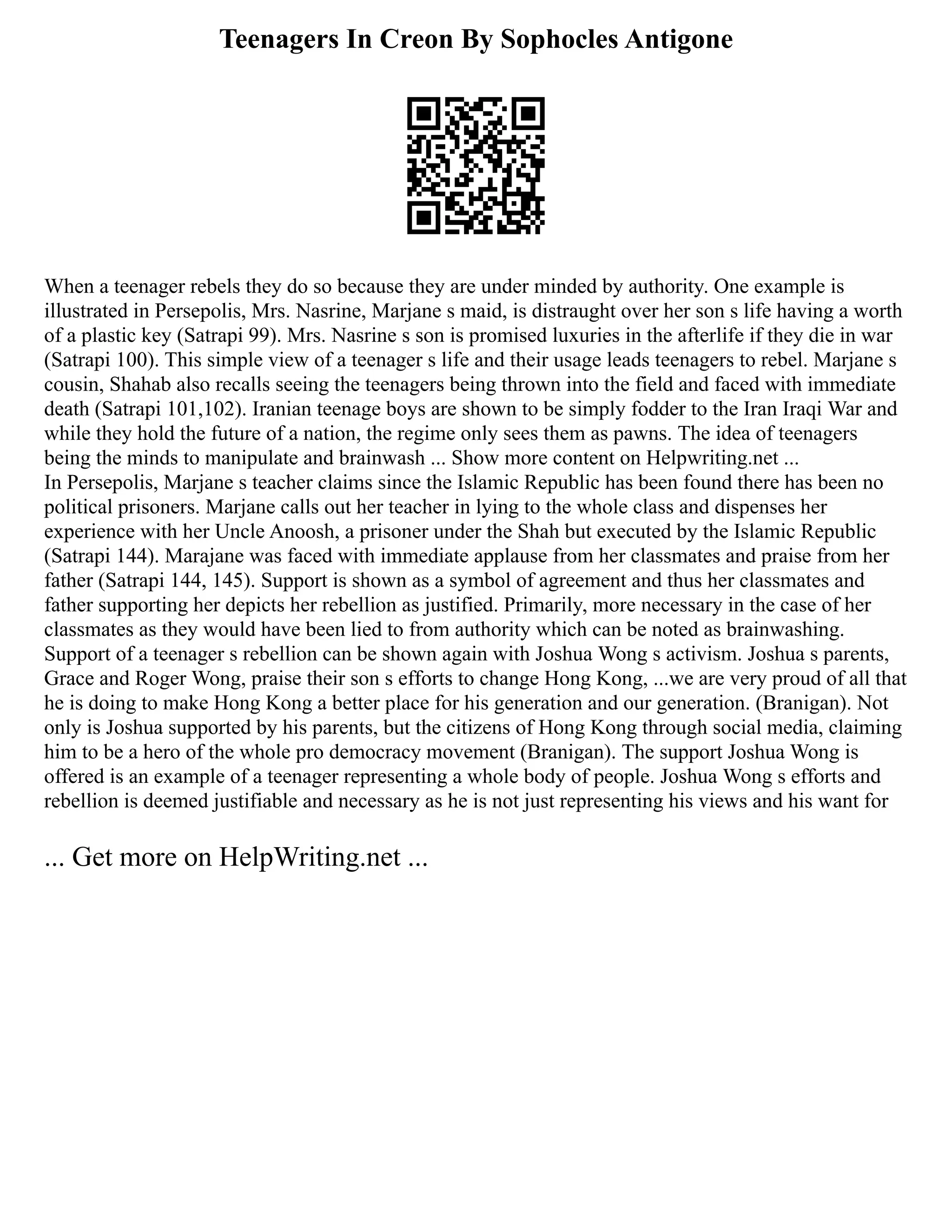 Teenagers In Creon By Sophocles Antigone
When a teenager rebels they do so because they are under minded by authority. One example is
illustrated in Persepolis, Mrs. Nasrine, Marjane s maid, is distraught over her son s life having a worth
of a plastic key (Satrapi 99). Mrs. Nasrine s son is promised luxuries in the afterlife if they die in war
(Satrapi 100). This simple view of a teenager s life and their usage leads teenagers to rebel. Marjane s
cousin, Shahab also recalls seeing the teenagers being thrown into the field and faced with immediate
death (Satrapi 101,102). Iranian teenage boys are shown to be simply fodder to the Iran Iraqi War and
while they hold the future of a nation, the regime only sees them as pawns. The idea of teenagers
being the minds to manipulate and brainwash ... Show more content on Helpwriting.net ...
In Persepolis, Marjane s teacher claims since the Islamic Republic has been found there has been no
political prisoners. Marjane calls out her teacher in lying to the whole class and dispenses her
experience with her Uncle Anoosh, a prisoner under the Shah but executed by the Islamic Republic
(Satrapi 144). Marajane was faced with immediate applause from her classmates and praise from her
father (Satrapi 144, 145). Support is shown as a symbol of agreement and thus her classmates and
father supporting her depicts her rebellion as justified. Primarily, more necessary in the case of her
classmates as they would have been lied to from authority which can be noted as brainwashing.
Support of a teenager s rebellion can be shown again with Joshua Wong s activism. Joshua s parents,
Grace and Roger Wong, praise their son s efforts to change Hong Kong, ...we are very proud of all that
he is doing to make Hong Kong a better place for his generation and our generation. (Branigan). Not
only is Joshua supported by his parents, but the citizens of Hong Kong through social media, claiming
him to be a hero of the whole pro democracy movement (Branigan). The support Joshua Wong is
offered is an example of a teenager representing a whole body of people. Joshua Wong s efforts and
rebellion is deemed justifiable and necessary as he is not just representing his views and his want for
... Get more on HelpWriting.net ...
 