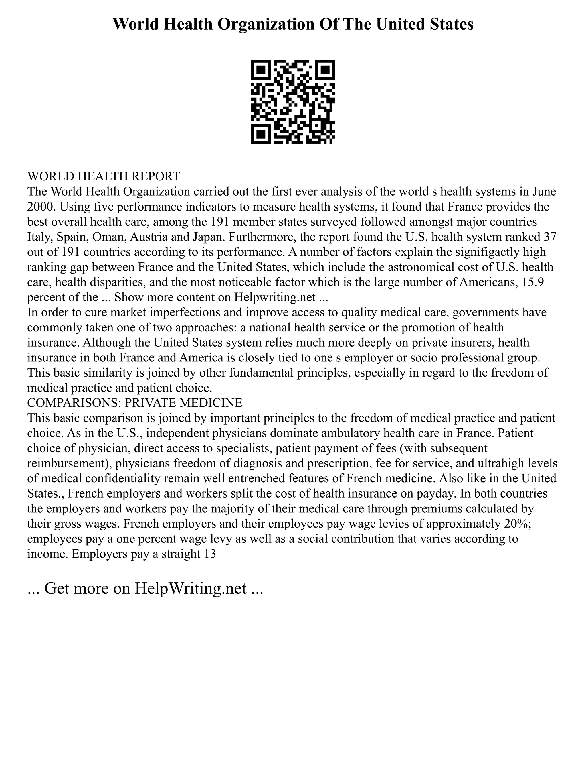 World Health Organization Of The United States
WORLD HEALTH REPORT
The World Health Organization carried out the first ever analysis of the world s health systems in June
2000. Using five performance indicators to measure health systems, it found that France provides the
best overall health care, among the 191 member states surveyed followed amongst major countries
Italy, Spain, Oman, Austria and Japan. Furthermore, the report found the U.S. health system ranked 37
out of 191 countries according to its performance. A number of factors explain the signifigactly high
ranking gap between France and the United States, which include the astronomical cost of U.S. health
care, health disparities, and the most noticeable factor which is the large number of Americans, 15.9
percent of the ... Show more content on Helpwriting.net ...
In order to cure market imperfections and improve access to quality medical care, governments have
commonly taken one of two approaches: a national health service or the promotion of health
insurance. Although the United States system relies much more deeply on private insurers, health
insurance in both France and America is closely tied to one s employer or socio professional group.
This basic similarity is joined by other fundamental principles, especially in regard to the freedom of
medical practice and patient choice.
COMPARISONS: PRIVATE MEDICINE
This basic comparison is joined by important principles to the freedom of medical practice and patient
choice. As in the U.S., independent physicians dominate ambulatory health care in France. Patient
choice of physician, direct access to specialists, patient payment of fees (with subsequent
reimbursement), physicians freedom of diagnosis and prescription, fee for service, and ultrahigh levels
of medical confidentiality remain well entrenched features of French medicine. Also like in the United
States., French employers and workers split the cost of health insurance on payday. In both countries
the employers and workers pay the majority of their medical care through premiums calculated by
their gross wages. French employers and their employees pay wage levies of approximately 20%;
employees pay a one percent wage levy as well as a social contribution that varies according to
income. Employers pay a straight 13
... Get more on HelpWriting.net ...
 