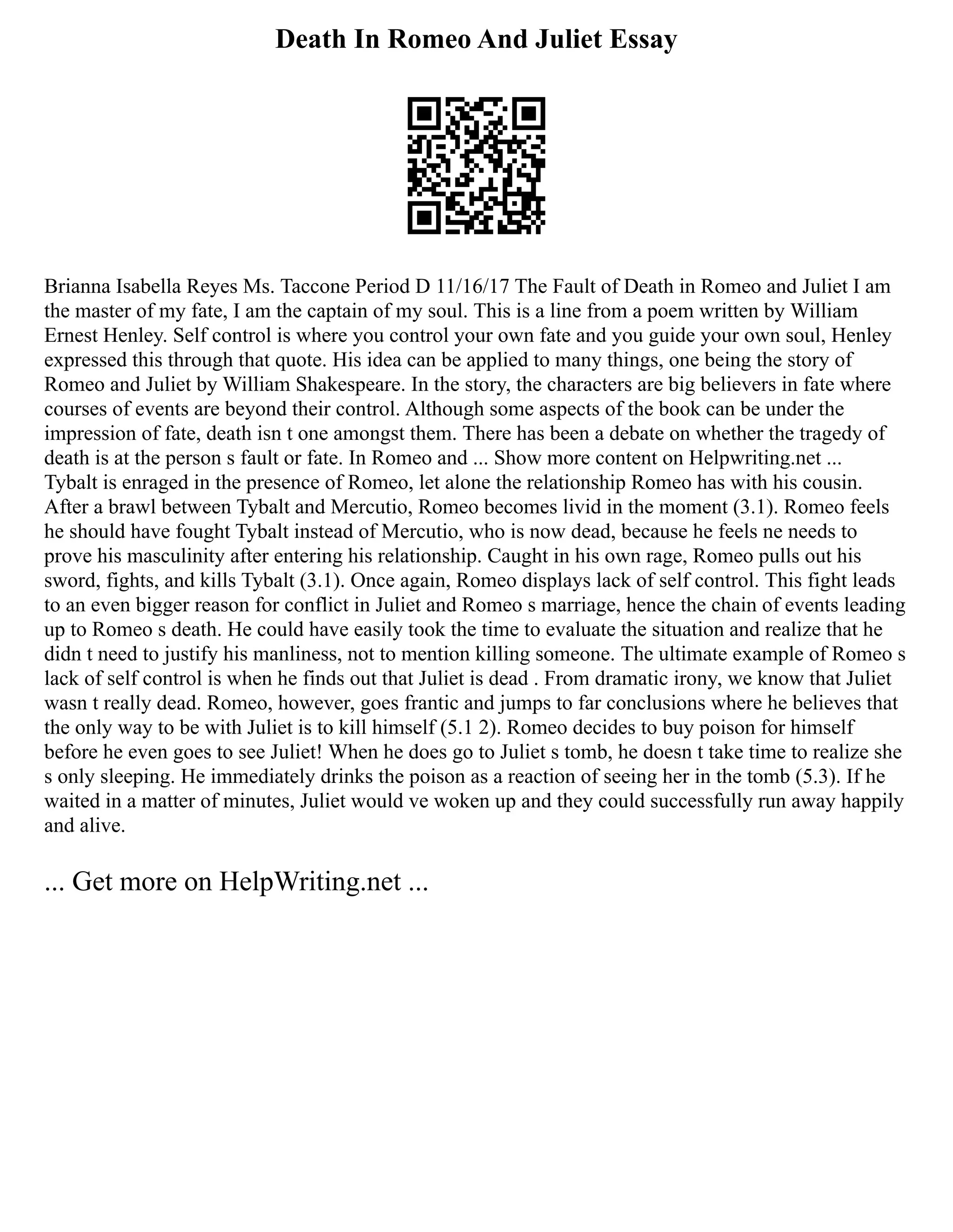 Death In Romeo And Juliet Essay
Brianna Isabella Reyes Ms. Taccone Period D 11/16/17 The Fault of Death in Romeo and Juliet I am
the master of my fate, I am the captain of my soul. This is a line from a poem written by William
Ernest Henley. Self control is where you control your own fate and you guide your own soul, Henley
expressed this through that quote. His idea can be applied to many things, one being the story of
Romeo and Juliet by William Shakespeare. In the story, the characters are big believers in fate where
courses of events are beyond their control. Although some aspects of the book can be under the
impression of fate, death isn t one amongst them. There has been a debate on whether the tragedy of
death is at the person s fault or fate. In Romeo and ... Show more content on Helpwriting.net ...
Tybalt is enraged in the presence of Romeo, let alone the relationship Romeo has with his cousin.
After a brawl between Tybalt and Mercutio, Romeo becomes livid in the moment (3.1). Romeo feels
he should have fought Tybalt instead of Mercutio, who is now dead, because he feels ne needs to
prove his masculinity after entering his relationship. Caught in his own rage, Romeo pulls out his
sword, fights, and kills Tybalt (3.1). Once again, Romeo displays lack of self control. This fight leads
to an even bigger reason for conflict in Juliet and Romeo s marriage, hence the chain of events leading
up to Romeo s death. He could have easily took the time to evaluate the situation and realize that he
didn t need to justify his manliness, not to mention killing someone. The ultimate example of Romeo s
lack of self control is when he finds out that Juliet is dead . From dramatic irony, we know that Juliet
wasn t really dead. Romeo, however, goes frantic and jumps to far conclusions where he believes that
the only way to be with Juliet is to kill himself (5.1 2). Romeo decides to buy poison for himself
before he even goes to see Juliet! When he does go to Juliet s tomb, he doesn t take time to realize she
s only sleeping. He immediately drinks the poison as a reaction of seeing her in the tomb (5.3). If he
waited in a matter of minutes, Juliet would ve woken up and they could successfully run away happily
and alive.
... Get more on HelpWriting.net ...
 