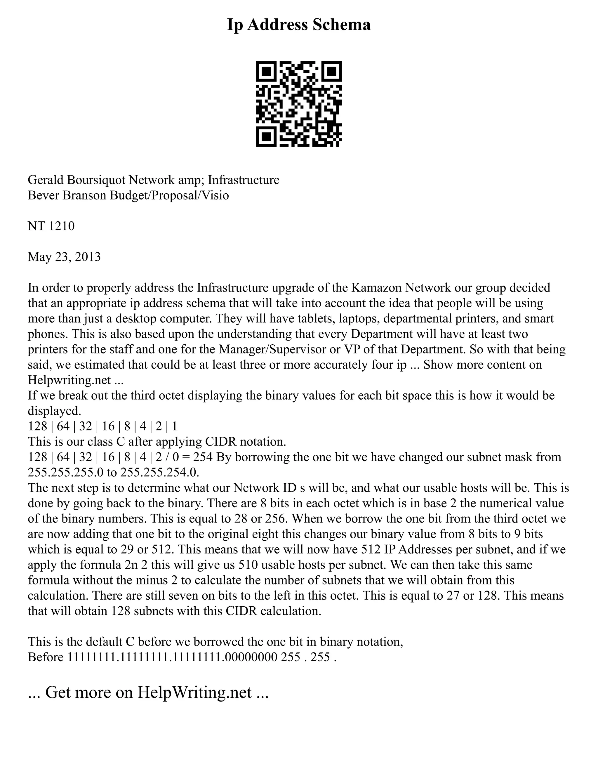 Ip Address Schema
Gerald Boursiquot Network amp; Infrastructure
Bever Branson Budget/Proposal/Visio
NT 1210
May 23, 2013
In order to properly address the Infrastructure upgrade of the Kamazon Network our group decided
that an appropriate ip address schema that will take into account the idea that people will be using
more than just a desktop computer. They will have tablets, laptops, departmental printers, and smart
phones. This is also based upon the understanding that every Department will have at least two
printers for the staff and one for the Manager/Supervisor or VP of that Department. So with that being
said, we estimated that could be at least three or more accurately four ip ... Show more content on
Helpwriting.net ...
If we break out the third octet displaying the binary values for each bit space this is how it would be
displayed.
128 | 64 | 32 | 16 | 8 | 4 | 2 | 1
This is our class C after applying CIDR notation.
128 | 64 | 32 | 16 | 8 | 4 | 2 / 0 = 254 By borrowing the one bit we have changed our subnet mask from
255.255.255.0 to 255.255.254.0.
The next step is to determine what our Network ID s will be, and what our usable hosts will be. This is
done by going back to the binary. There are 8 bits in each octet which is in base 2 the numerical value
of the binary numbers. This is equal to 28 or 256. When we borrow the one bit from the third octet we
are now adding that one bit to the original eight this changes our binary value from 8 bits to 9 bits
which is equal to 29 or 512. This means that we will now have 512 IP Addresses per subnet, and if we
apply the formula 2n 2 this will give us 510 usable hosts per subnet. We can then take this same
formula without the minus 2 to calculate the number of subnets that we will obtain from this
calculation. There are still seven on bits to the left in this octet. This is equal to 27 or 128. This means
that will obtain 128 subnets with this CIDR calculation.
This is the default C before we borrowed the one bit in binary notation,
Before 11111111.11111111.11111111.00000000 255 . 255 .
... Get more on HelpWriting.net ...
 
