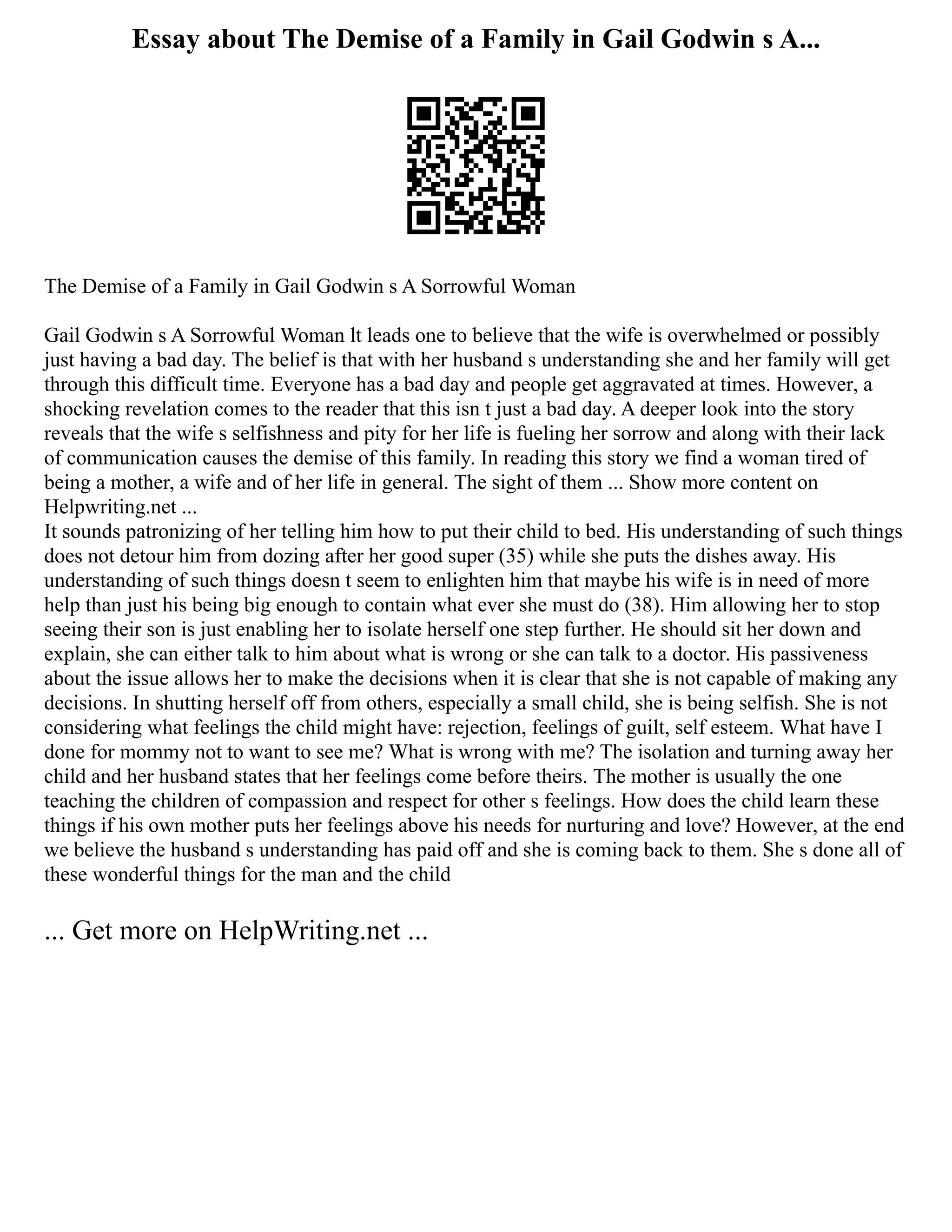 Essay about The Demise of a Family in Gail Godwin s A...
The Demise of a Family in Gail Godwin s A Sorrowful Woman
Gail Godwin s A Sorrowful Woman lt leads one to believe that the wife is overwhelmed or possibly
just having a bad day. The belief is that with her husband s understanding she and her family will get
through this difficult time. Everyone has a bad day and people get aggravated at times. However, a
shocking revelation comes to the reader that this isn t just a bad day. A deeper look into the story
reveals that the wife s selfishness and pity for her life is fueling her sorrow and along with their lack
of communication causes the demise of this family. In reading this story we find a woman tired of
being a mother, a wife and of her life in general. The sight of them ... Show more content on
Helpwriting.net ...
It sounds patronizing of her telling him how to put their child to bed. His understanding of such things
does not detour him from dozing after her good super (35) while she puts the dishes away. His
understanding of such things doesn t seem to enlighten him that maybe his wife is in need of more
help than just his being big enough to contain what ever she must do (38). Him allowing her to stop
seeing their son is just enabling her to isolate herself one step further. He should sit her down and
explain, she can either talk to him about what is wrong or she can talk to a doctor. His passiveness
about the issue allows her to make the decisions when it is clear that she is not capable of making any
decisions. In shutting herself off from others, especially a small child, she is being selfish. She is not
considering what feelings the child might have: rejection, feelings of guilt, self esteem. What have I
done for mommy not to want to see me? What is wrong with me? The isolation and turning away her
child and her husband states that her feelings come before theirs. The mother is usually the one
teaching the children of compassion and respect for other s feelings. How does the child learn these
things if his own mother puts her feelings above his needs for nurturing and love? However, at the end
we believe the husband s understanding has paid off and she is coming back to them. She s done all of
these wonderful things for the man and the child
... Get more on HelpWriting.net ...
 