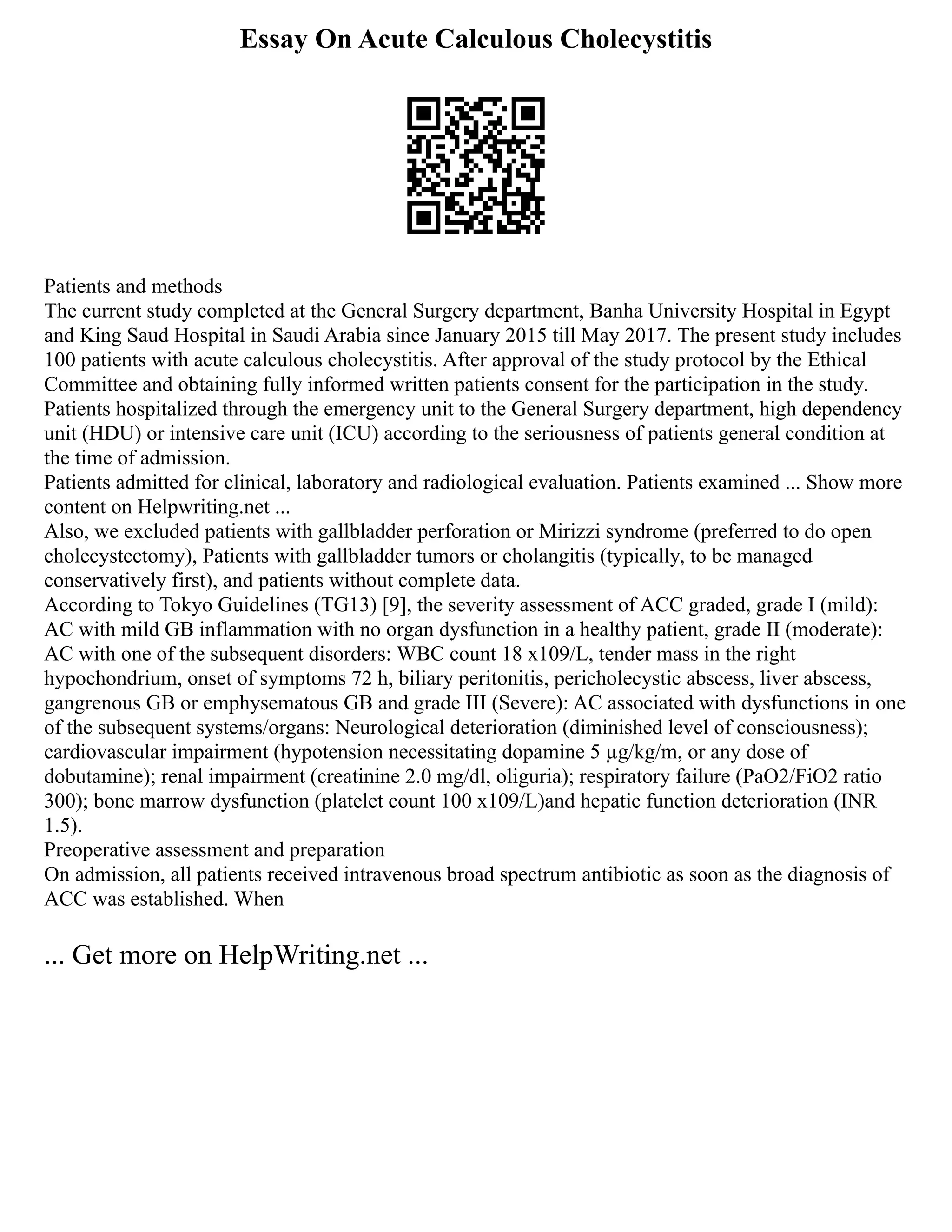 Essay On Acute Calculous Cholecystitis
Patients and methods
The current study completed at the General Surgery department, Banha University Hospital in Egypt
and King Saud Hospital in Saudi Arabia since January 2015 till May 2017. The present study includes
100 patients with acute calculous cholecystitis. After approval of the study protocol by the Ethical
Committee and obtaining fully informed written patients consent for the participation in the study.
Patients hospitalized through the emergency unit to the General Surgery department, high dependency
unit (HDU) or intensive care unit (ICU) according to the seriousness of patients general condition at
the time of admission.
Patients admitted for clinical, laboratory and radiological evaluation. Patients examined ... Show more
content on Helpwriting.net ...
Also, we excluded patients with gallbladder perforation or Mirizzi syndrome (preferred to do open
cholecystectomy), Patients with gallbladder tumors or cholangitis (typically, to be managed
conservatively first), and patients without complete data.
According to Tokyo Guidelines (TG13) [9], the severity assessment of ACC graded, grade I (mild):
AC with mild GB inflammation with no organ dysfunction in a healthy patient, grade II (moderate):
AC with one of the subsequent disorders: WBC count 18 x109/L, tender mass in the right
hypochondrium, onset of symptoms 72 h, biliary peritonitis, pericholecystic abscess, liver abscess,
gangrenous GB or emphysematous GB and grade III (Severe): AC associated with dysfunctions in one
of the subsequent systems/organs: Neurological deterioration (diminished level of consciousness);
cardiovascular impairment (hypotension necessitating dopamine 5 µg/kg/m, or any dose of
dobutamine); renal impairment (creatinine 2.0 mg/dl, oliguria); respiratory failure (PaO2/FiO2 ratio
300); bone marrow dysfunction (platelet count 100 x109/L)and hepatic function deterioration (INR
1.5).
Preoperative assessment and preparation
On admission, all patients received intravenous broad spectrum antibiotic as soon as the diagnosis of
ACC was established. When
... Get more on HelpWriting.net ...
 