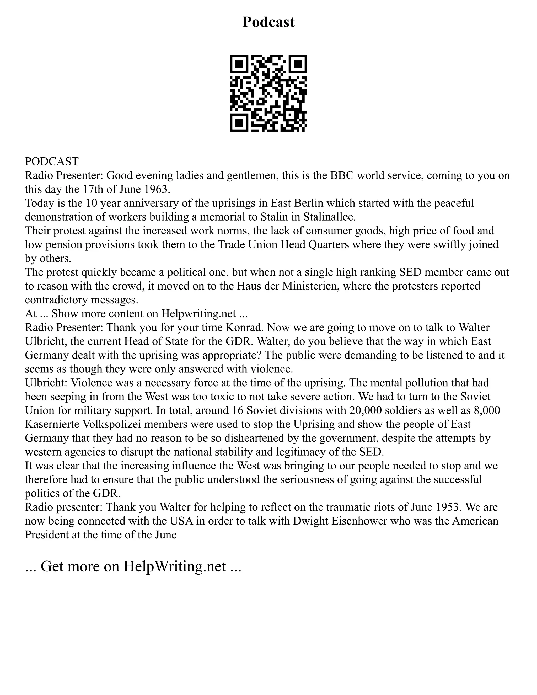Podcast
PODCAST
Radio Presenter: Good evening ladies and gentlemen, this is the BBC world service, coming to you on
this day the 17th of June 1963.
Today is the 10 year anniversary of the uprisings in East Berlin which started with the peaceful
demonstration of workers building a memorial to Stalin in Stalinallee.
Their protest against the increased work norms, the lack of consumer goods, high price of food and
low pension provisions took them to the Trade Union Head Quarters where they were swiftly joined
by others.
The protest quickly became a political one, but when not a single high ranking SED member came out
to reason with the crowd, it moved on to the Haus der Ministerien, where the protesters reported
contradictory messages.
At ... Show more content on Helpwriting.net ...
Radio Presenter: Thank you for your time Konrad. Now we are going to move on to talk to Walter
Ulbricht, the current Head of State for the GDR. Walter, do you believe that the way in which East
Germany dealt with the uprising was appropriate? The public were demanding to be listened to and it
seems as though they were only answered with violence.
Ulbricht: Violence was a necessary force at the time of the uprising. The mental pollution that had
been seeping in from the West was too toxic to not take severe action. We had to turn to the Soviet
Union for military support. In total, around 16 Soviet divisions with 20,000 soldiers as well as 8,000
Kasernierte Volkspolizei members were used to stop the Uprising and show the people of East
Germany that they had no reason to be so disheartened by the government, despite the attempts by
western agencies to disrupt the national stability and legitimacy of the SED.
It was clear that the increasing influence the West was bringing to our people needed to stop and we
therefore had to ensure that the public understood the seriousness of going against the successful
politics of the GDR.
Radio presenter: Thank you Walter for helping to reflect on the traumatic riots of June 1953. We are
now being connected with the USA in order to talk with Dwight Eisenhower who was the American
President at the time of the June
... Get more on HelpWriting.net ...
 
