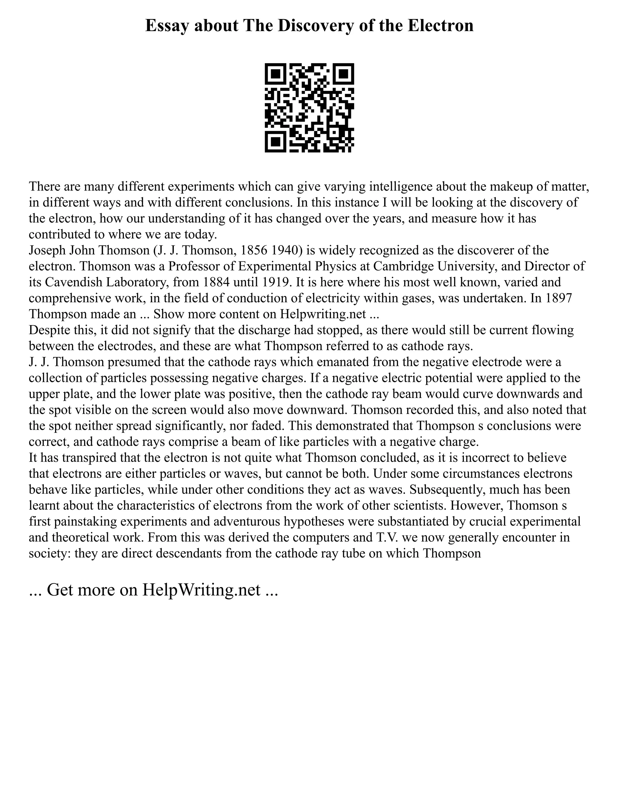 Essay about The Discovery of the Electron
There are many different experiments which can give varying intelligence about the makeup of matter,
in different ways and with different conclusions. In this instance I will be looking at the discovery of
the electron, how our understanding of it has changed over the years, and measure how it has
contributed to where we are today.
Joseph John Thomson (J. J. Thomson, 1856 1940) is widely recognized as the discoverer of the
electron. Thomson was a Professor of Experimental Physics at Cambridge University, and Director of
its Cavendish Laboratory, from 1884 until 1919. It is here where his most well known, varied and
comprehensive work, in the field of conduction of electricity within gases, was undertaken. In 1897
Thompson made an ... Show more content on Helpwriting.net ...
Despite this, it did not signify that the discharge had stopped, as there would still be current flowing
between the electrodes, and these are what Thompson referred to as cathode rays.
J. J. Thomson presumed that the cathode rays which emanated from the negative electrode were a
collection of particles possessing negative charges. If a negative electric potential were applied to the
upper plate, and the lower plate was positive, then the cathode ray beam would curve downwards and
the spot visible on the screen would also move downward. Thomson recorded this, and also noted that
the spot neither spread significantly, nor faded. This demonstrated that Thompson s conclusions were
correct, and cathode rays comprise a beam of like particles with a negative charge.
It has transpired that the electron is not quite what Thomson concluded, as it is incorrect to believe
that electrons are either particles or waves, but cannot be both. Under some circumstances electrons
behave like particles, while under other conditions they act as waves. Subsequently, much has been
learnt about the characteristics of electrons from the work of other scientists. However, Thomson s
first painstaking experiments and adventurous hypotheses were substantiated by crucial experimental
and theoretical work. From this was derived the computers and T.V. we now generally encounter in
society: they are direct descendants from the cathode ray tube on which Thompson
... Get more on HelpWriting.net ...
 