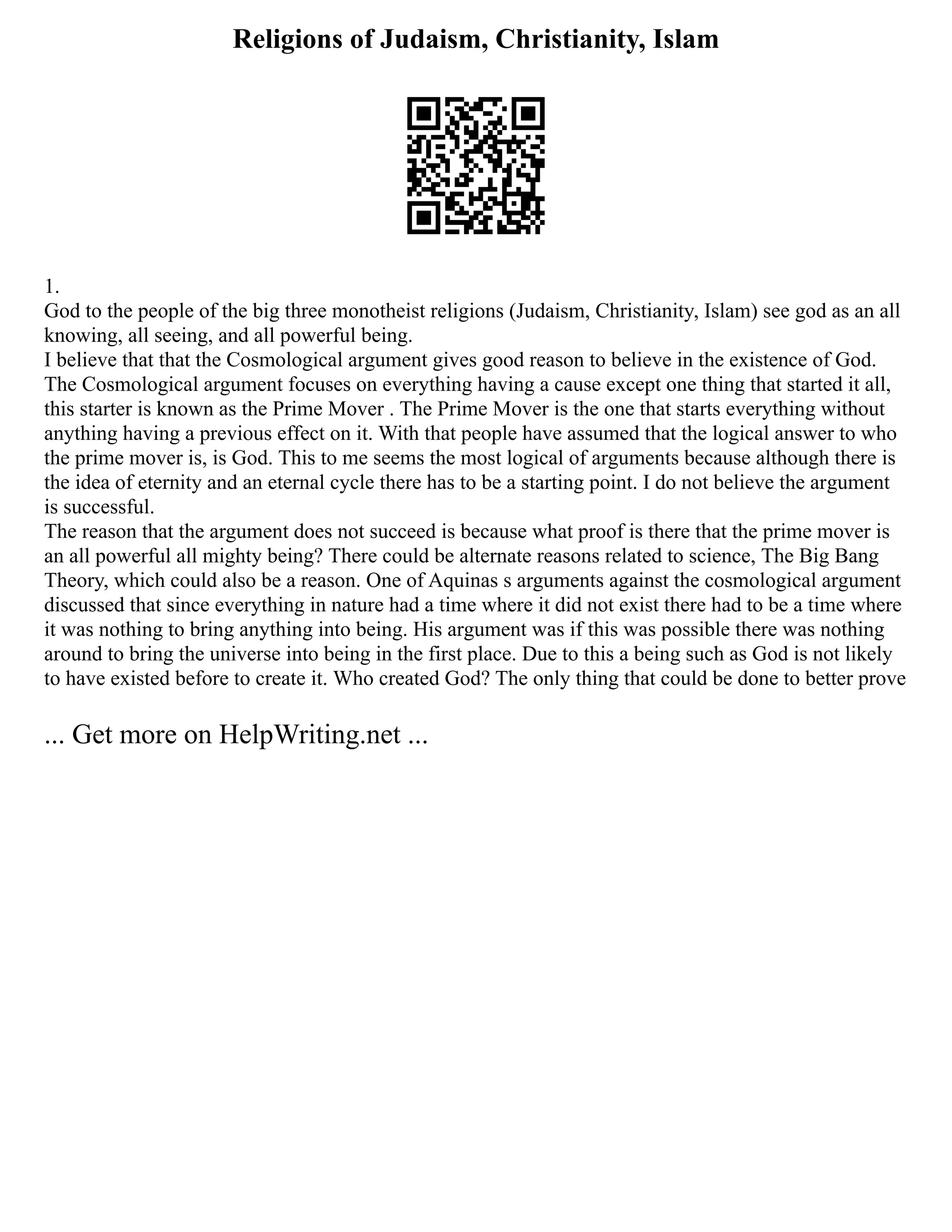 Religions of Judaism, Christianity, Islam
1.
God to the people of the big three monotheist religions (Judaism, Christianity, Islam) see god as an all
knowing, all seeing, and all powerful being.
I believe that that the Cosmological argument gives good reason to believe in the existence of God.
The Cosmological argument focuses on everything having a cause except one thing that started it all,
this starter is known as the Prime Mover . The Prime Mover is the one that starts everything without
anything having a previous effect on it. With that people have assumed that the logical answer to who
the prime mover is, is God. This to me seems the most logical of arguments because although there is
the idea of eternity and an eternal cycle there has to be a starting point. I do not believe the argument
is successful.
The reason that the argument does not succeed is because what proof is there that the prime mover is
an all powerful all mighty being? There could be alternate reasons related to science, The Big Bang
Theory, which could also be a reason. One of Aquinas s arguments against the cosmological argument
discussed that since everything in nature had a time where it did not exist there had to be a time where
it was nothing to bring anything into being. His argument was if this was possible there was nothing
around to bring the universe into being in the first place. Due to this a being such as God is not likely
to have existed before to create it. Who created God? The only thing that could be done to better prove
... Get more on HelpWriting.net ...
 
