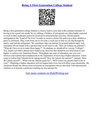 Being A First Generation College Student
Being a first generation college student is a heavy load to carry due to the constant reminder of
having to be a good role model for my siblings. Children of immigrants are often highly expected
to excel in their academics and to be involved in extracurricular activities. His/her parent
immigrated to the "Land of The Free" in order to receive a better life and to give their children a
place to call home. They work from one to two jobs a week just so that we can dig through the
pantry, and raid the refrigerator. We sometimes take our parents for granted unknowingly, and
constantly fill our heads with a question that we all seem to ask. "How do I please my parents?",
"What do I have to do to make them happy?". As students we should all be voicing "College!".
Yes, maybe our folks's dreams have faded away, however that should be our motivation to aim
higher; to achieve our American Dream. Throughout our years of education, our very own
relatives and teachers have emphasized on the importance of receiving a higher education. I have
come to realize that I should not be asking myself "How do I please my parents?". Instead, "How
do I please myself?", "What will my lifetime goals be?", "Will it leave my parents hard work in
vain?". Obtaining a higher education will not impact their lives, but will affect yours drastically. My
American Dream has always been to become an immigration lawyer that deals with international
relations or to become a professor teaching my true passion for
Get more content on HelpWriting.net
 