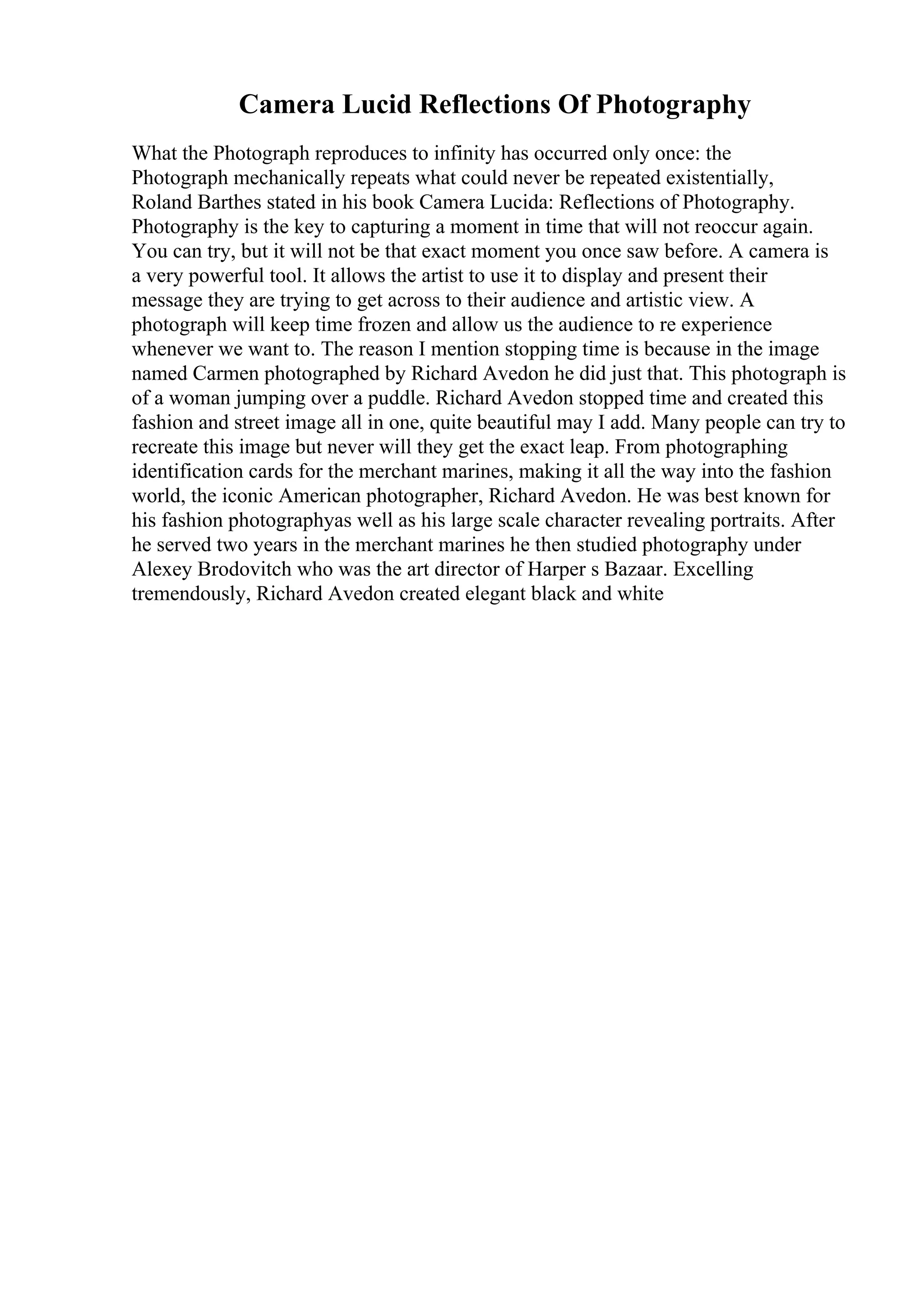 Camera Lucid Reflections Of Photography
What the Photograph reproduces to infinity has occurred only once: the
Photograph mechanically repeats what could never be repeated existentially,
Roland Barthes stated in his book Camera Lucida: Reflections of Photography.
Photography is the key to capturing a moment in time that will not reoccur again.
You can try, but it will not be that exact moment you once saw before. A camera is
a very powerful tool. It allows the artist to use it to display and present their
message they are trying to get across to their audience and artistic view. A
photograph will keep time frozen and allow us the audience to re experience
whenever we want to. The reason I mention stopping time is because in the image
named Carmen photographed by Richard Avedon he did just that. This photograph is
of a woman jumping over a puddle. Richard Avedon stopped time and created this
fashion and street image all in one, quite beautiful may I add. Many people can try to
recreate this image but never will they get the exact leap. From photographing
identification cards for the merchant marines, making it all the way into the fashion
world, the iconic American photographer, Richard Avedon. He was best known for
his fashion photographyas well as his large scale character revealing portraits. After
he served two years in the merchant marines he then studied photography under
Alexey Brodovitch who was the art director of Harper s Bazaar. Excelling
tremendously, Richard Avedon created elegant black and white
 