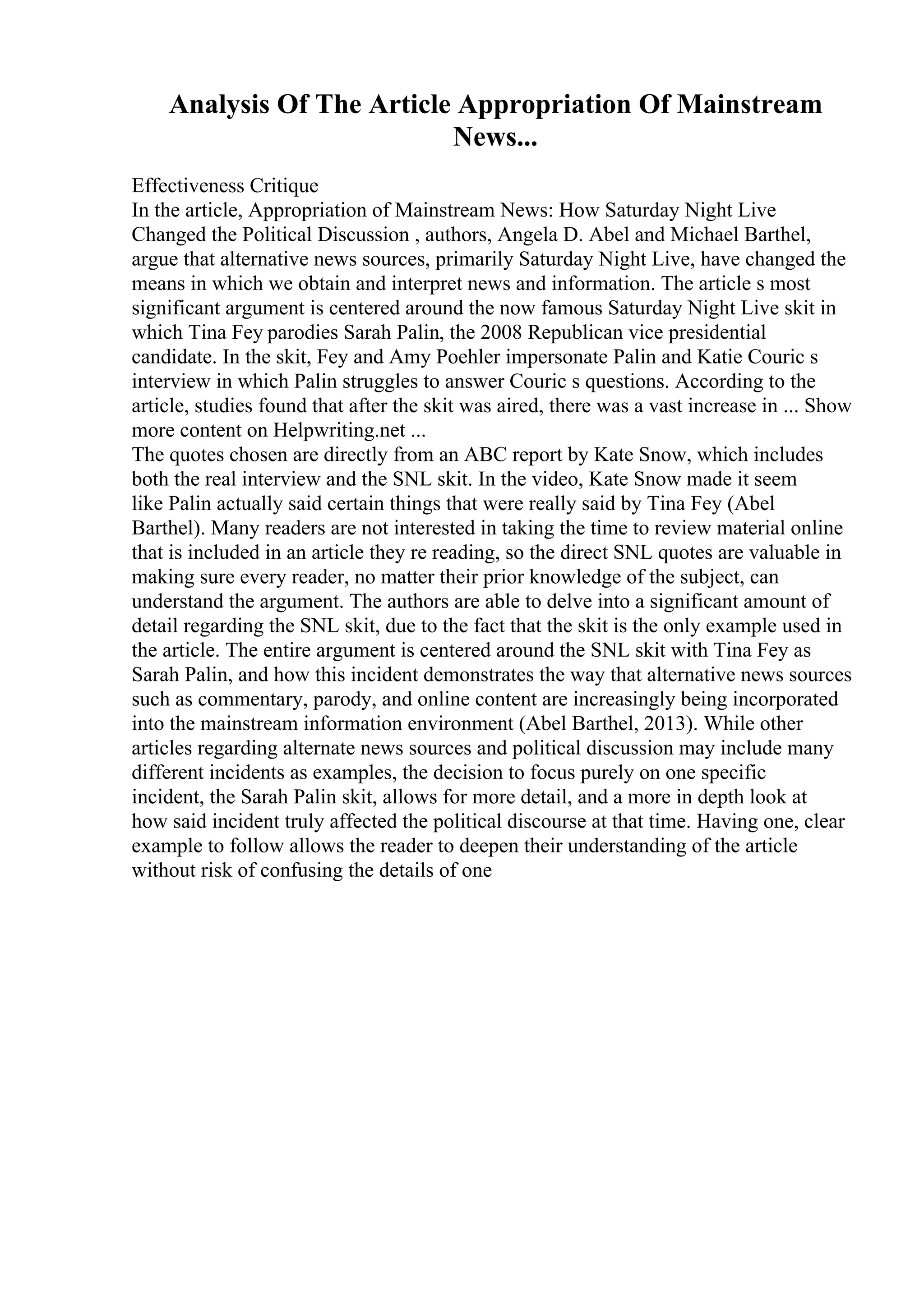 Analysis Of The Article Appropriation Of Mainstream
News...
Effectiveness Critique
In the article, Appropriation of Mainstream News: How Saturday Night Live
Changed the Political Discussion , authors, Angela D. Abel and Michael Barthel,
argue that alternative news sources, primarily Saturday Night Live, have changed the
means in which we obtain and interpret news and information. The article s most
significant argument is centered around the now famous Saturday Night Live skit in
which Tina Fey parodies Sarah Palin, the 2008 Republican vice presidential
candidate. In the skit, Fey and Amy Poehler impersonate Palin and Katie Couric s
interview in which Palin struggles to answer Couric s questions. According to the
article, studies found that after the skit was aired, there was a vast increase in ... Show
more content on Helpwriting.net ...
The quotes chosen are directly from an ABC report by Kate Snow, which includes
both the real interview and the SNL skit. In the video, Kate Snow made it seem
like Palin actually said certain things that were really said by Tina Fey (Abel
Barthel). Many readers are not interested in taking the time to review material online
that is included in an article they re reading, so the direct SNL quotes are valuable in
making sure every reader, no matter their prior knowledge of the subject, can
understand the argument. The authors are able to delve into a significant amount of
detail regarding the SNL skit, due to the fact that the skit is the only example used in
the article. The entire argument is centered around the SNL skit with Tina Fey as
Sarah Palin, and how this incident demonstrates the way that alternative news sources
such as commentary, parody, and online content are increasingly being incorporated
into the mainstream information environment (Abel Barthel, 2013). While other
articles regarding alternate news sources and political discussion may include many
different incidents as examples, the decision to focus purely on one specific
incident, the Sarah Palin skit, allows for more detail, and a more in depth look at
how said incident truly affected the political discourse at that time. Having one, clear
example to follow allows the reader to deepen their understanding of the article
without risk of confusing the details of one
 