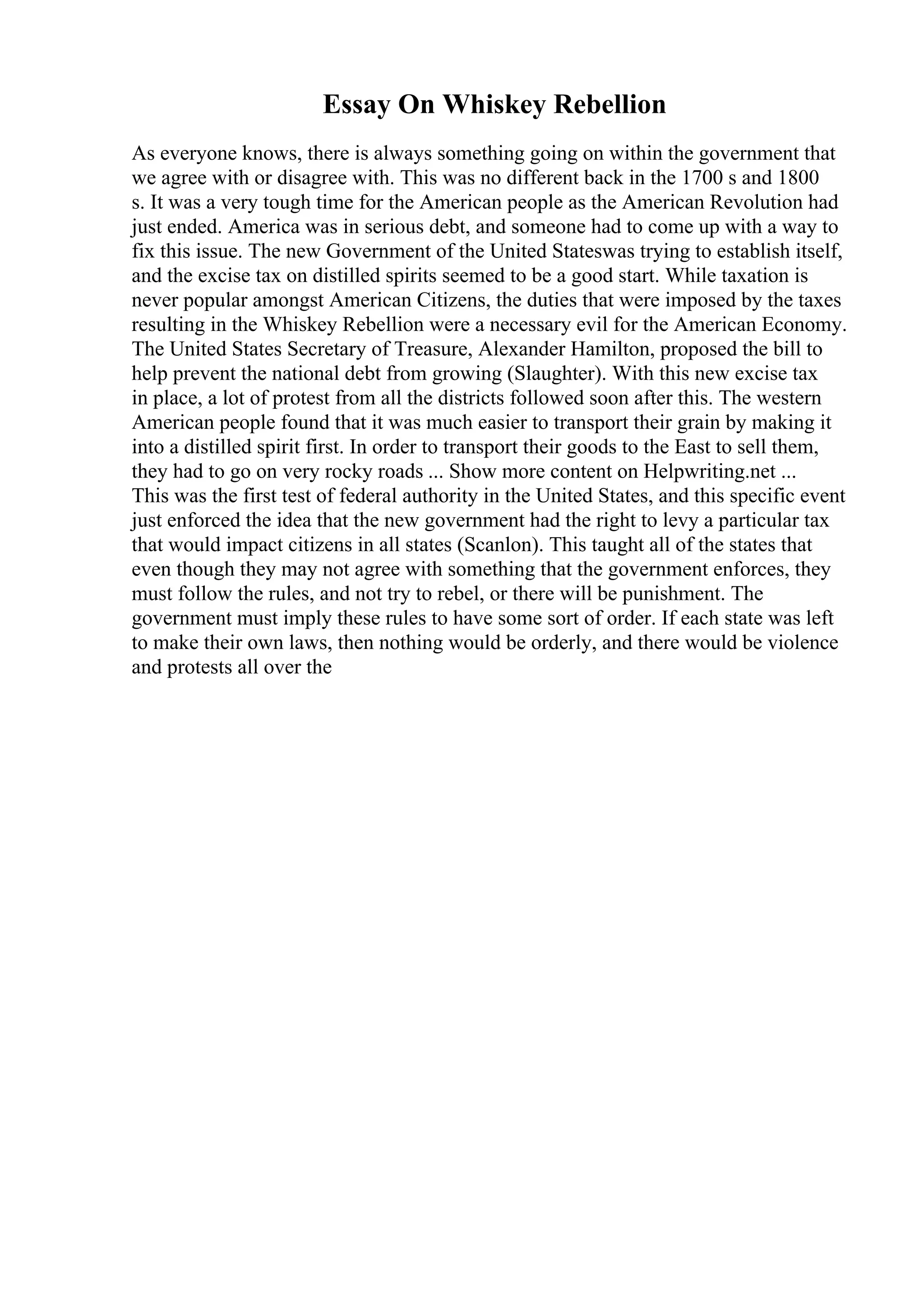 Essay On Whiskey Rebellion
As everyone knows, there is always something going on within the government that
we agree with or disagree with. This was no different back in the 1700 s and 1800
s. It was a very tough time for the American people as the American Revolution had
just ended. America was in serious debt, and someone had to come up with a way to
fix this issue. The new Government of the United Stateswas trying to establish itself,
and the excise tax on distilled spirits seemed to be a good start. While taxation is
never popular amongst American Citizens, the duties that were imposed by the taxes
resulting in the Whiskey Rebellion were a necessary evil for the American Economy.
The United States Secretary of Treasure, Alexander Hamilton, proposed the bill to
help prevent the national debt from growing (Slaughter). With this new excise tax
in place, a lot of protest from all the districts followed soon after this. The western
American people found that it was much easier to transport their grain by making it
into a distilled spirit first. In order to transport their goods to the East to sell them,
they had to go on very rocky roads ... Show more content on Helpwriting.net ...
This was the first test of federal authority in the United States, and this specific event
just enforced the idea that the new government had the right to levy a particular tax
that would impact citizens in all states (Scanlon). This taught all of the states that
even though they may not agree with something that the government enforces, they
must follow the rules, and not try to rebel, or there will be punishment. The
government must imply these rules to have some sort of order. If each state was left
to make their own laws, then nothing would be orderly, and there would be violence
and protests all over the
 